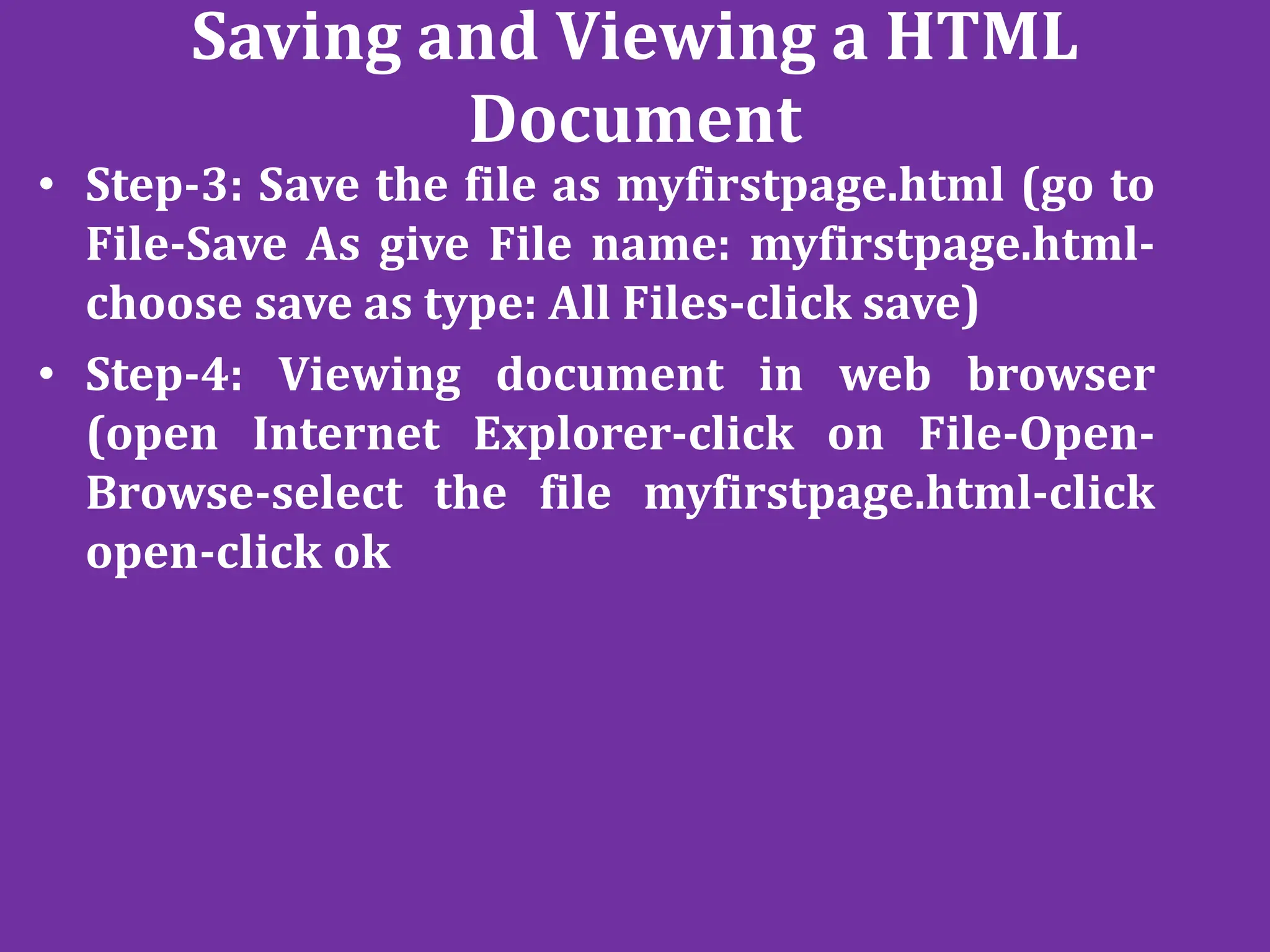 Saving and Viewing a HTML
Document
• Step-3: Save the file as myfirstpage.html (go to
File-Save As give File name: myfirstpage.html-
choose save as type: All Files-click save)
• Step-4: Viewing document in web browser
(open Internet Explorer-click on File-Open-
Browse-select the file myfirstpage.html-click
open-click ok
 