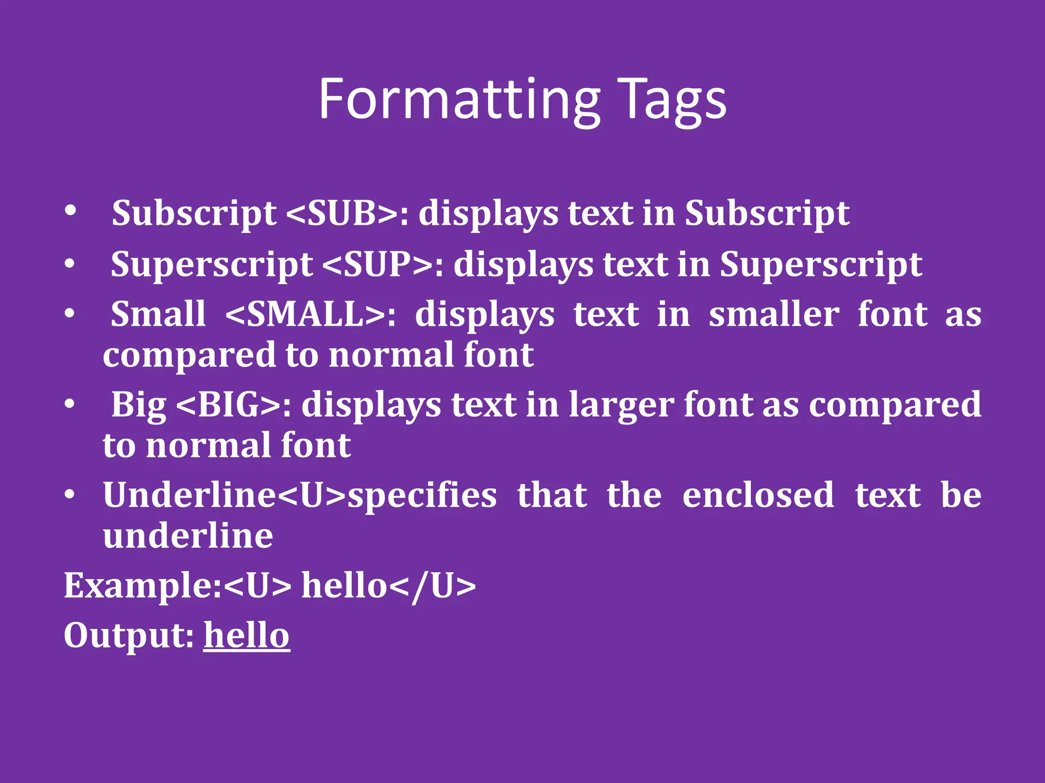 Formatting Tags
• Subscript <SUB>: displays text in Subscript
• Superscript <SUP>: displays text in Superscript
• Small <SMALL>: displays text in smaller font as
compared to normal font
• Big <BIG>: displays text in larger font as compared
to normal font
• Underline<U>specifies that the enclosed text be
underline
Example:<U> hello</U>
Output: hello
 