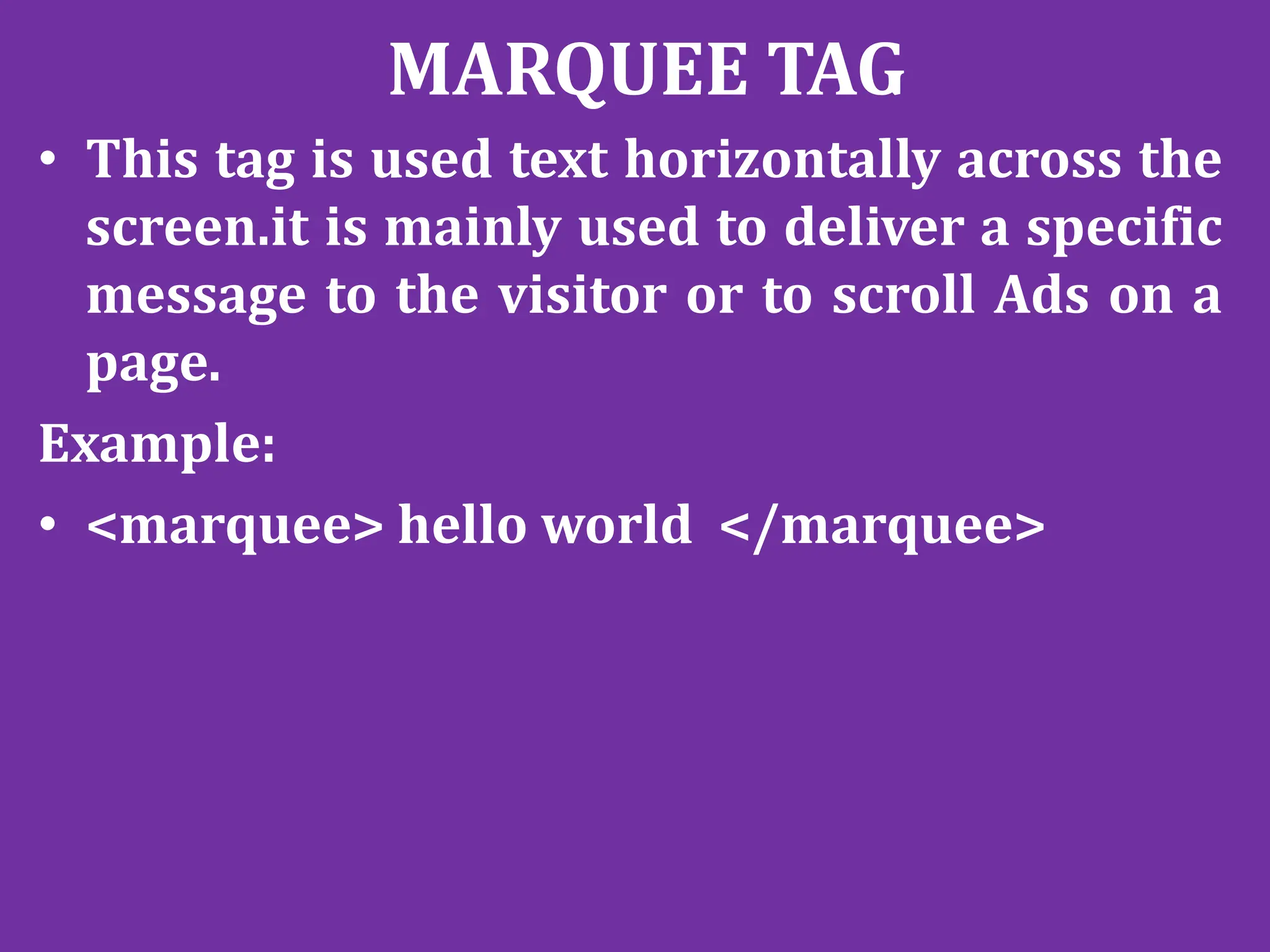 MARQUEE TAG
• This tag is used text horizontally across the
screen.it is mainly used to deliver a specific
message to the visitor or to scroll Ads on a
page.
Example:
• <marquee> hello world </marquee>
 