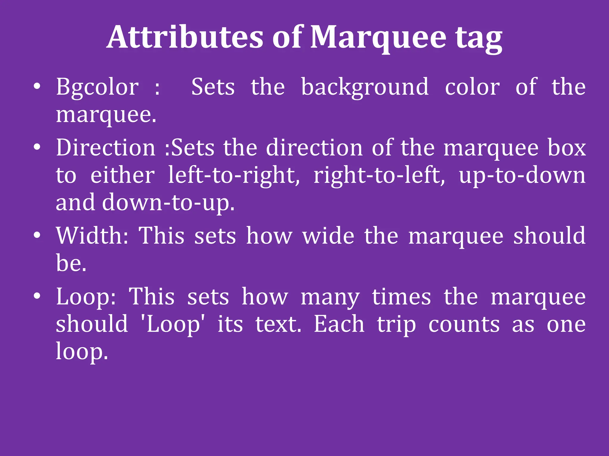 Attributes of Marquee tag
• Bgcolor : Sets the background color of the
marquee.
• Direction :Sets the direction of the marquee box
to either left-to-right, right-to-left, up-to-down
and down-to-up.
• Width: This sets how wide the marquee should
be.
• Loop: This sets how many times the marquee
should 'Loop' its text. Each trip counts as one
loop.
 