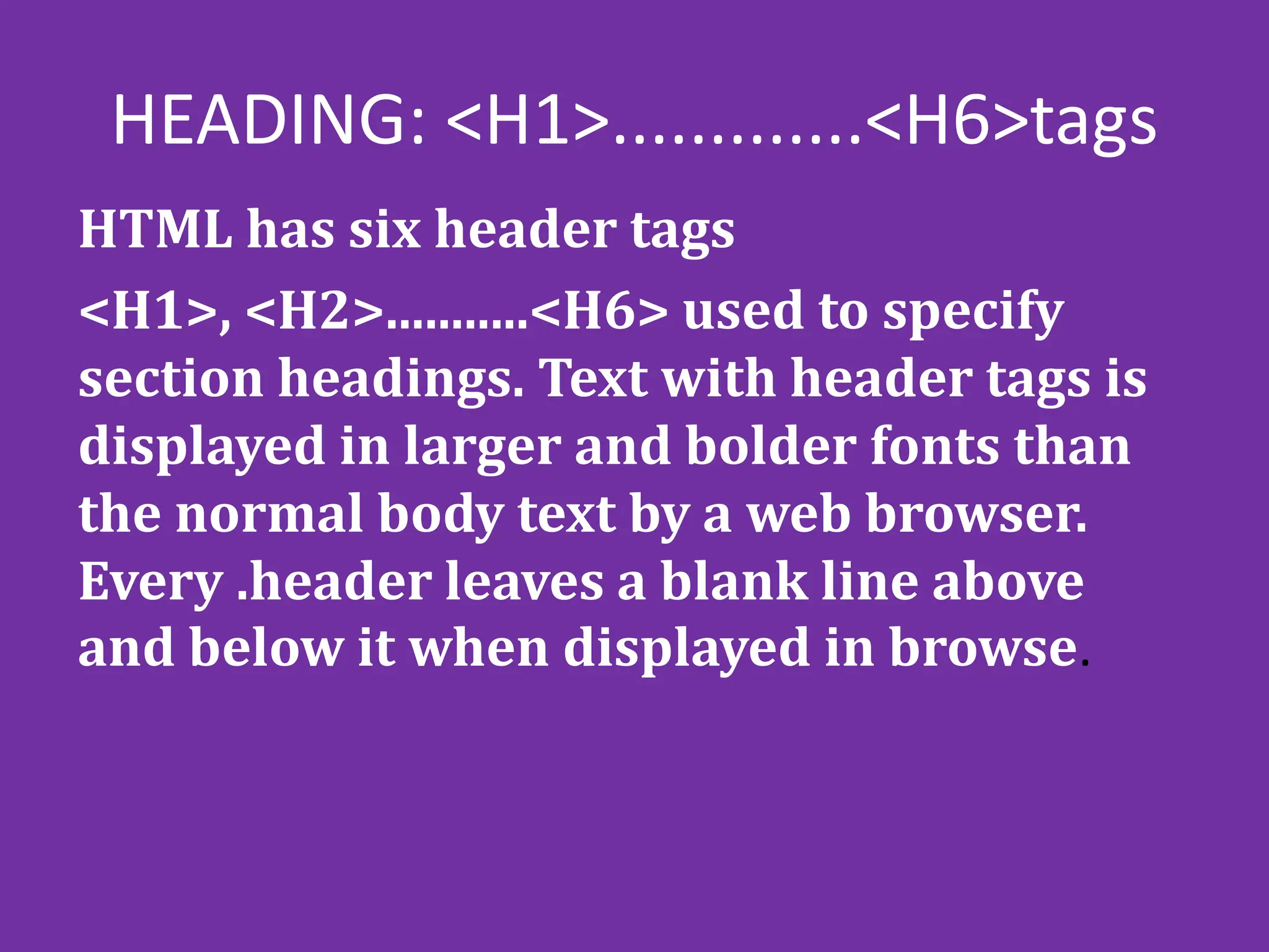 HEADING: <H1>.............<H6>tags
HTML has six header tags
<H1>, <H2>...........<H6> used to specify
section headings. Text with header tags is
displayed in larger and bolder fonts than
the normal body text by a web browser.
Every .header leaves a blank line above
and below it when displayed in browse.
 