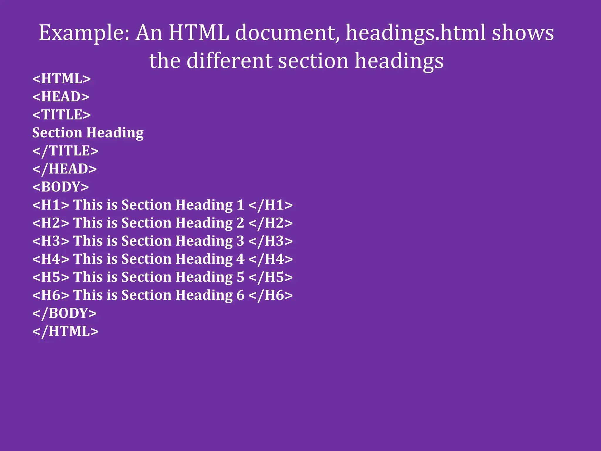Example: An HTML document, headings.html shows
the different section headings
<HTML>
<HEAD>
<TITLE>
Section Heading
</TITLE>
</HEAD>
<BODY>
<H1> This is Section Heading 1 </H1>
<H2> This is Section Heading 2 </H2>
<H3> This is Section Heading 3 </H3>
<H4> This is Section Heading 4 </H4>
<H5> This is Section Heading 5 </H5>
<H6> This is Section Heading 6 </H6>
</BODY>
</HTML>
 
