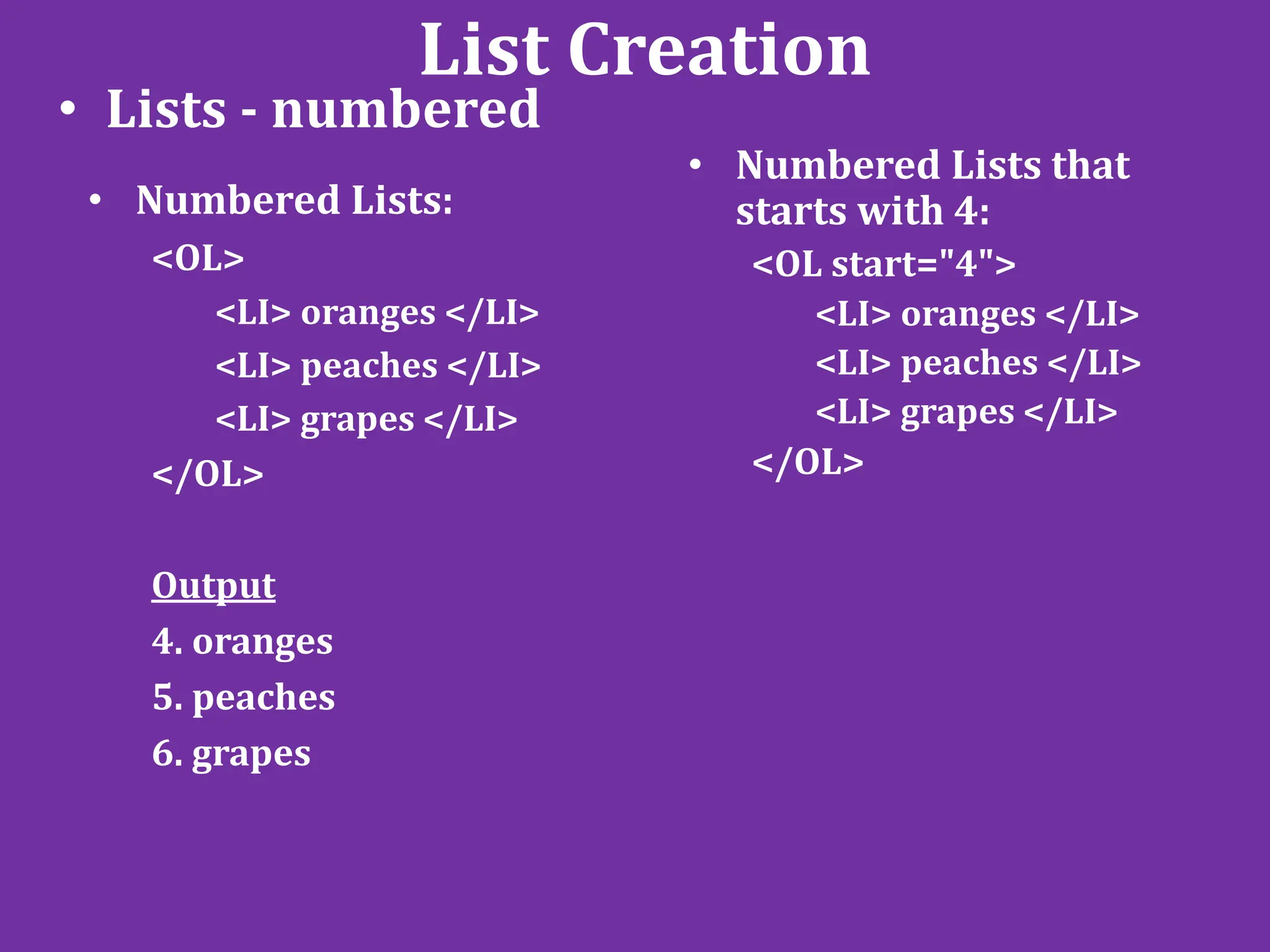 List Creation
• Lists - numbered
• Numbered Lists:
<OL>
<LI> oranges </LI>
<LI> peaches </LI>
<LI> grapes </LI>
</OL>
Output
4. oranges
5. peaches
6. grapes
• Numbered Lists that
starts with 4:
<OL start="4">
<LI> oranges </LI>
<LI> peaches </LI>
<LI> grapes </LI>
</OL>
 