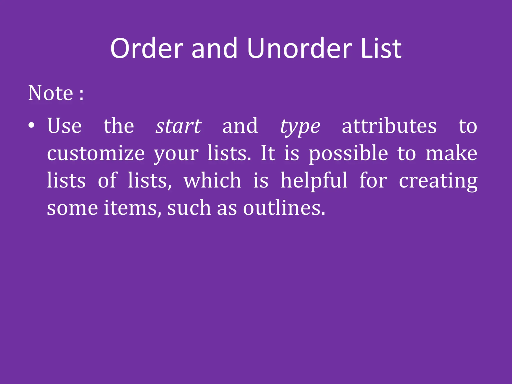 Order and Unorder List
Note :
• Use the start and type attributes to
customize your lists. It is possible to make
lists of lists, which is helpful for creating
some items, such as outlines.
 