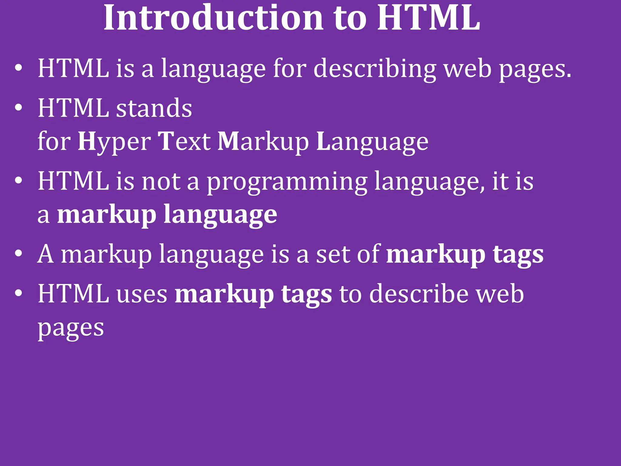 Introduction to HTML
• HTML is a language for describing web pages.
• HTML stands
for Hyper Text Markup Language
• HTML is not a programming language, it is
a markup language
• A markup language is a set of markup tags
• HTML uses markup tags to describe web
pages
 