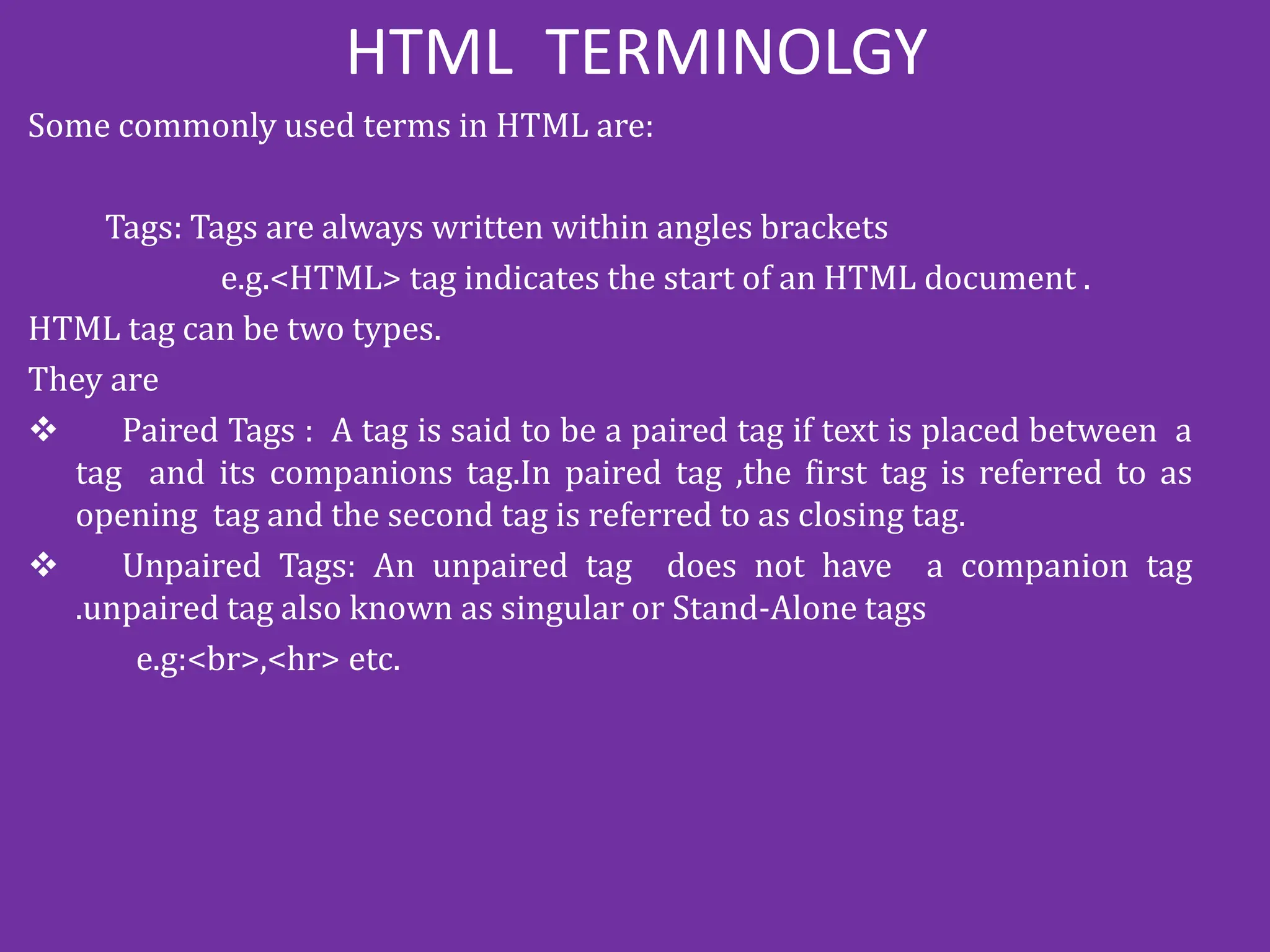 HTML TERMINOLGY
Some commonly used terms in HTML are:
Tags: Tags are always written within angles brackets
e.g.<HTML> tag indicates the start of an HTML document .
HTML tag can be two types.
They are
 Paired Tags : A tag is said to be a paired tag if text is placed between a
tag and its companions tag.In paired tag ,the first tag is referred to as
opening tag and the second tag is referred to as closing tag.
 Unpaired Tags: An unpaired tag does not have a companion tag
.unpaired tag also known as singular or Stand-Alone tags
e.g:<br>,<hr> etc.
 