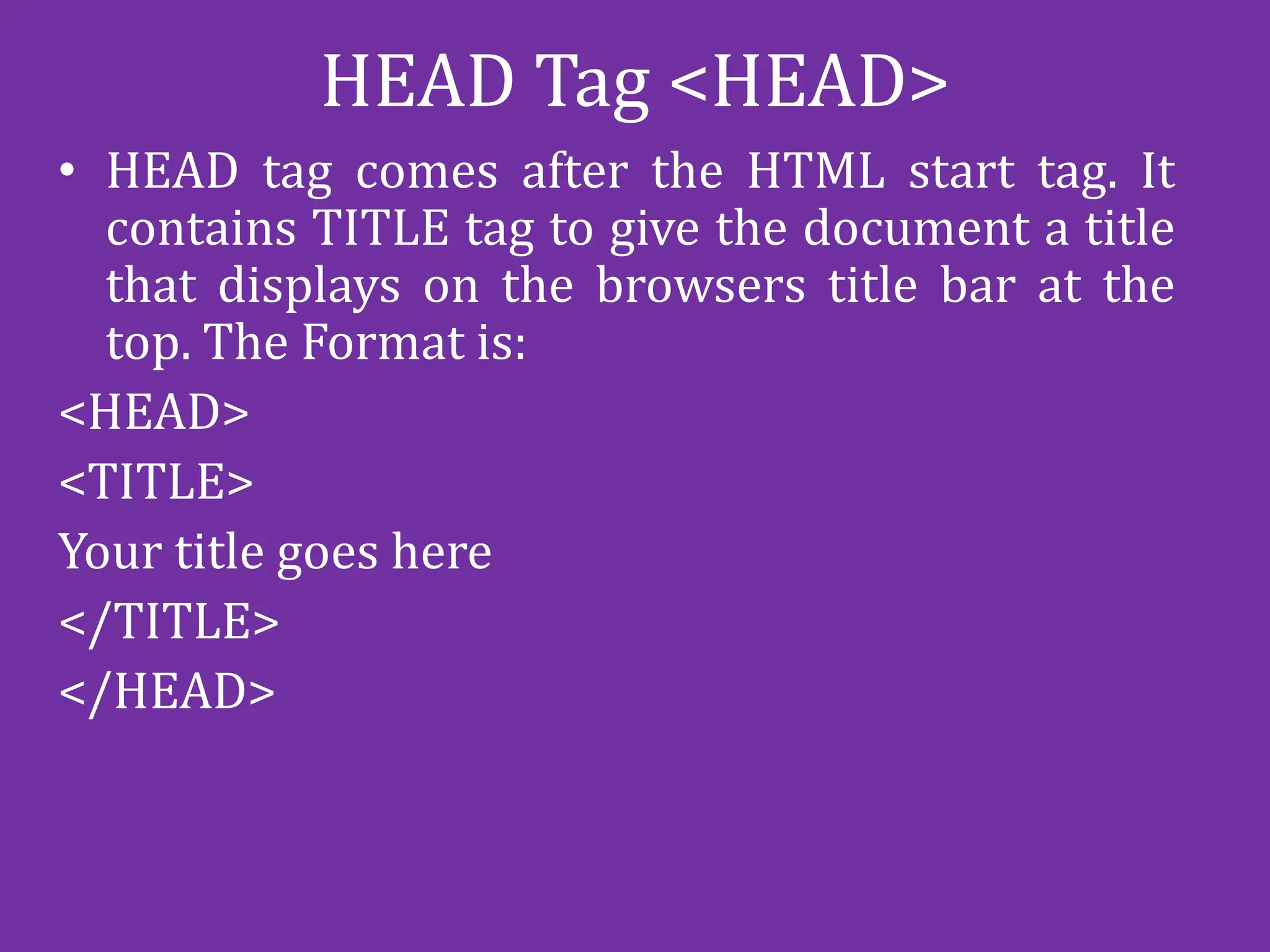 HEAD Tag <HEAD>
• HEAD tag comes after the HTML start tag. It
contains TITLE tag to give the document a title
that displays on the browsers title bar at the
top. The Format is:
<HEAD>
<TITLE>
Your title goes here
</TITLE>
</HEAD>
 