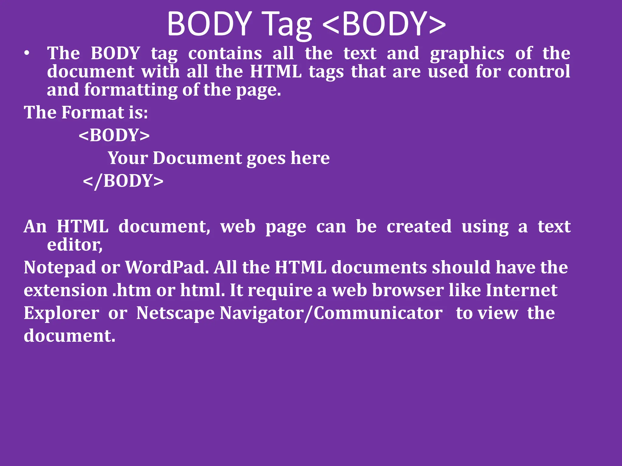 BODY Tag <BODY>
• The BODY tag contains all the text and graphics of the
document with all the HTML tags that are used for control
and formatting of the page.
The Format is:
<BODY>
Your Document goes here
</BODY>
An HTML document, web page can be created using a text
editor,
Notepad or WordPad. All the HTML documents should have the
extension .htm or html. It require a web browser like Internet
Explorer or Netscape Navigator/Communicator to view the
document.
 
