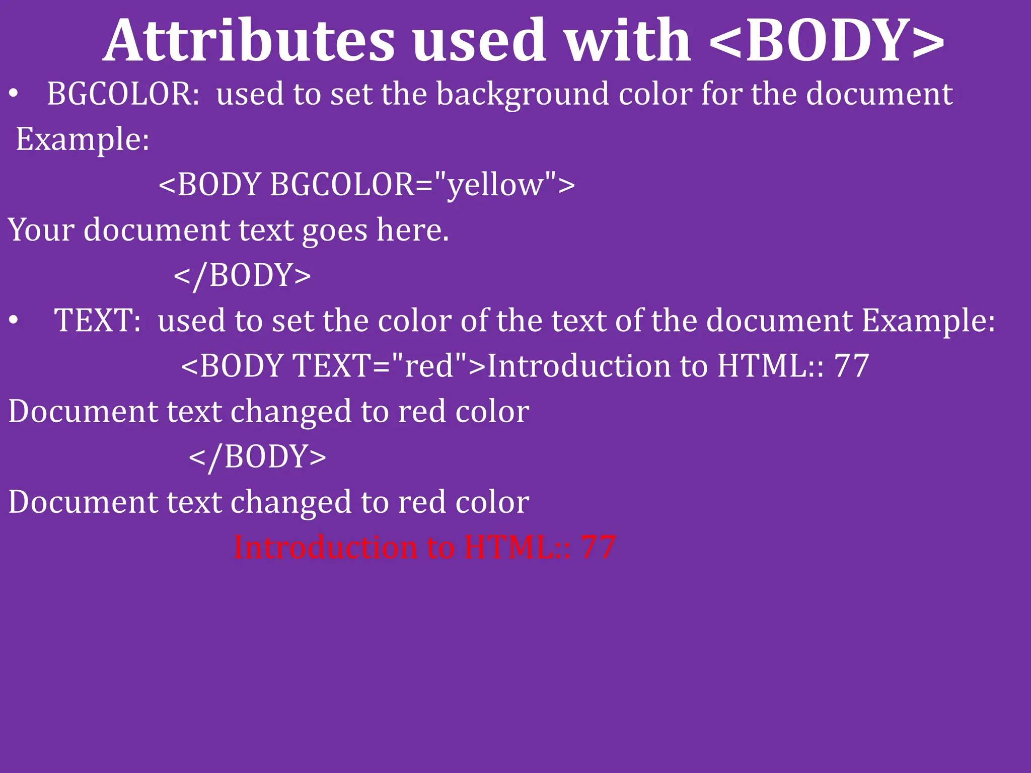 Attributes used with <BODY>
• BGCOLOR: used to set the background color for the document
Example:
<BODY BGCOLOR="yellow">
Your document text goes here.
</BODY>
• TEXT: used to set the color of the text of the document Example:
<BODY TEXT="red">Introduction to HTML:: 77
Document text changed to red color
</BODY>
Document text changed to red color
Introduction to HTML:: 77
 