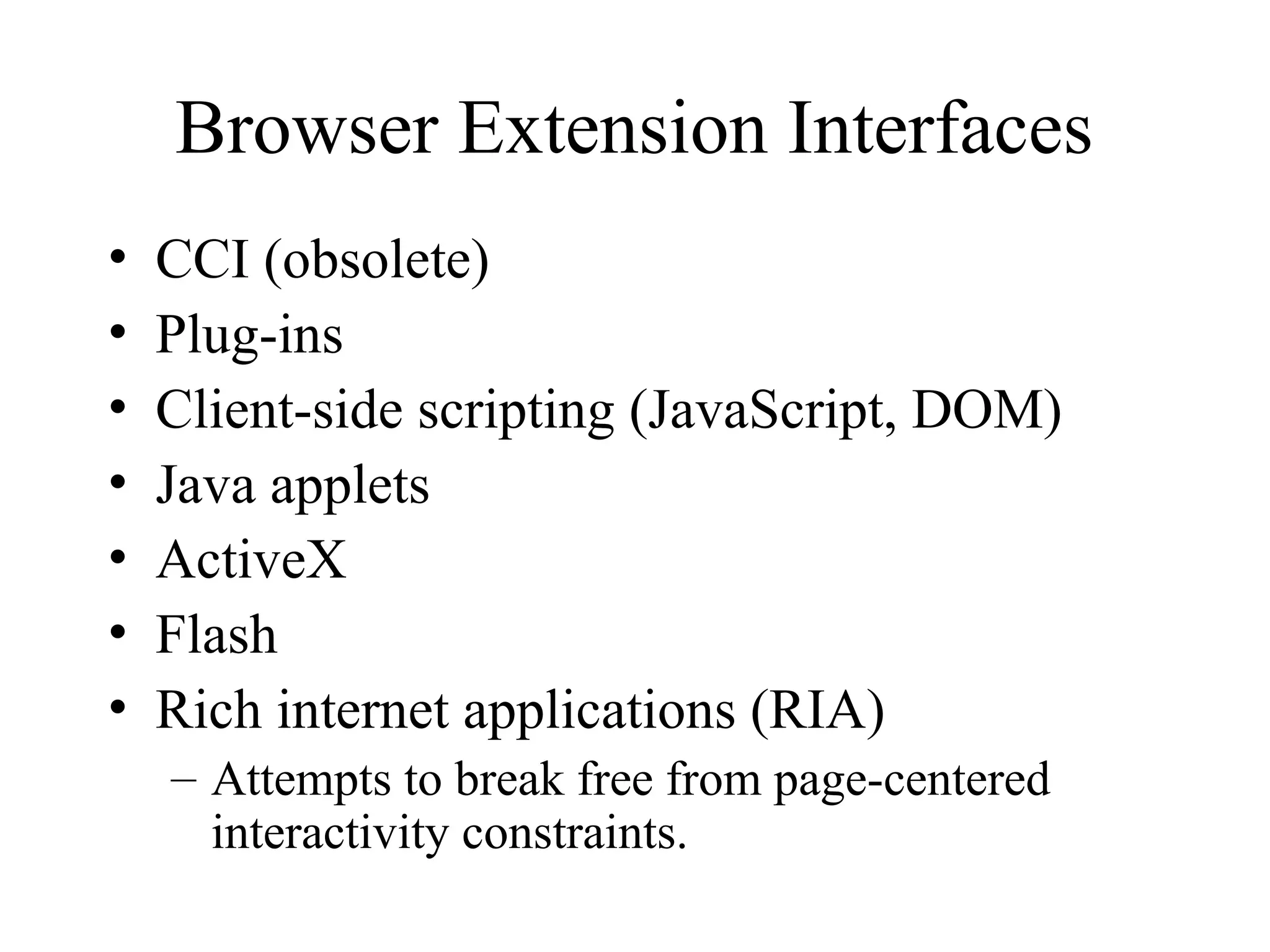 Browser Extension Interfaces
• CCI (obsolete)
• Plug-ins
• Client-side scripting (JavaScript, DOM)
• Java applets
• ActiveX
• Flash
• Rich internet applications (RIA)
– Attempts to break free from page-centered
interactivity constraints.
 
