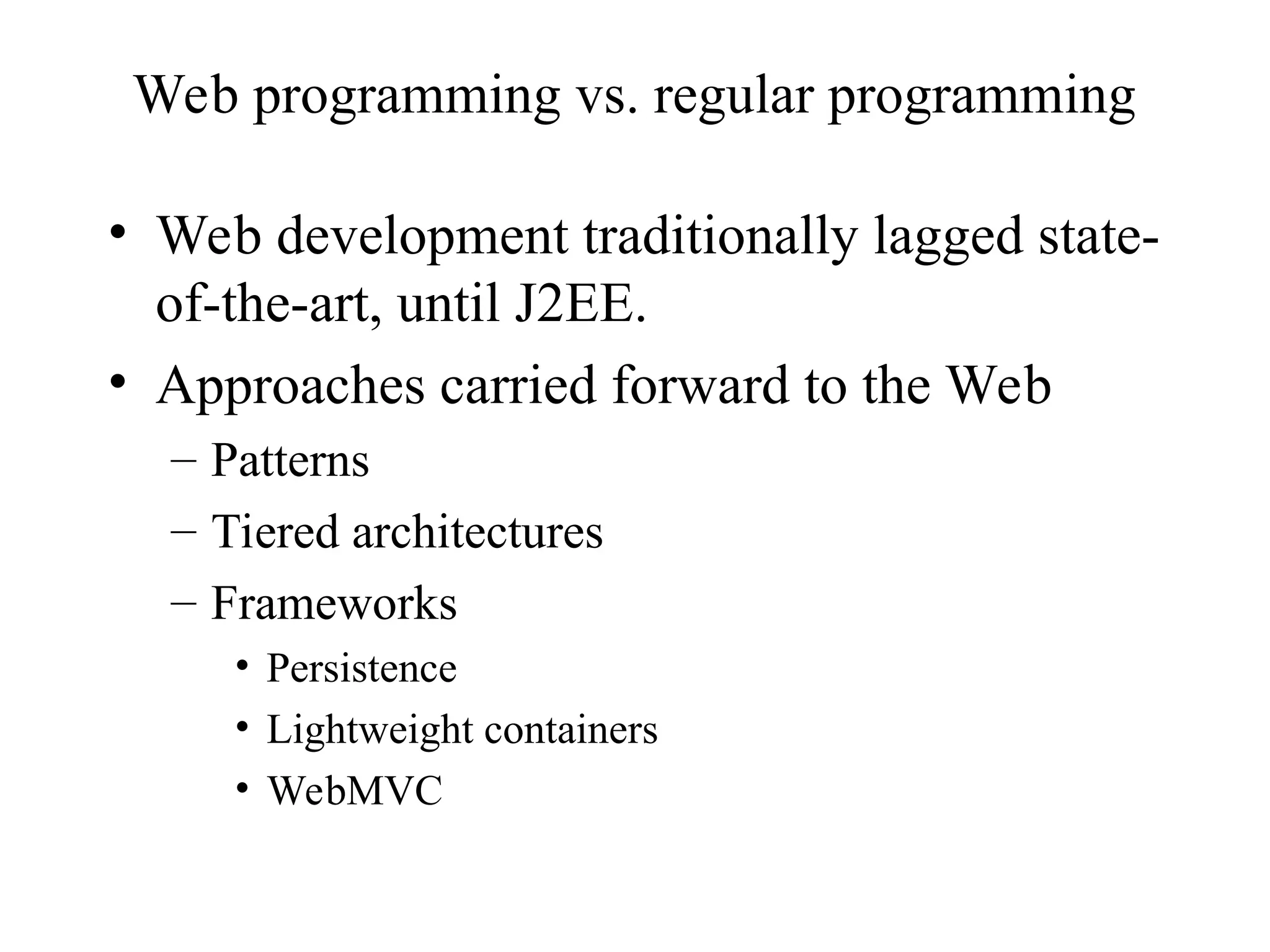 Web programming vs. regular programming
• Web development traditionally lagged state-
of-the-art, until J2EE.
• Approaches carried forward to the Web
– Patterns
– Tiered architectures
– Frameworks
• Persistence
• Lightweight containers
• WebMVC
 