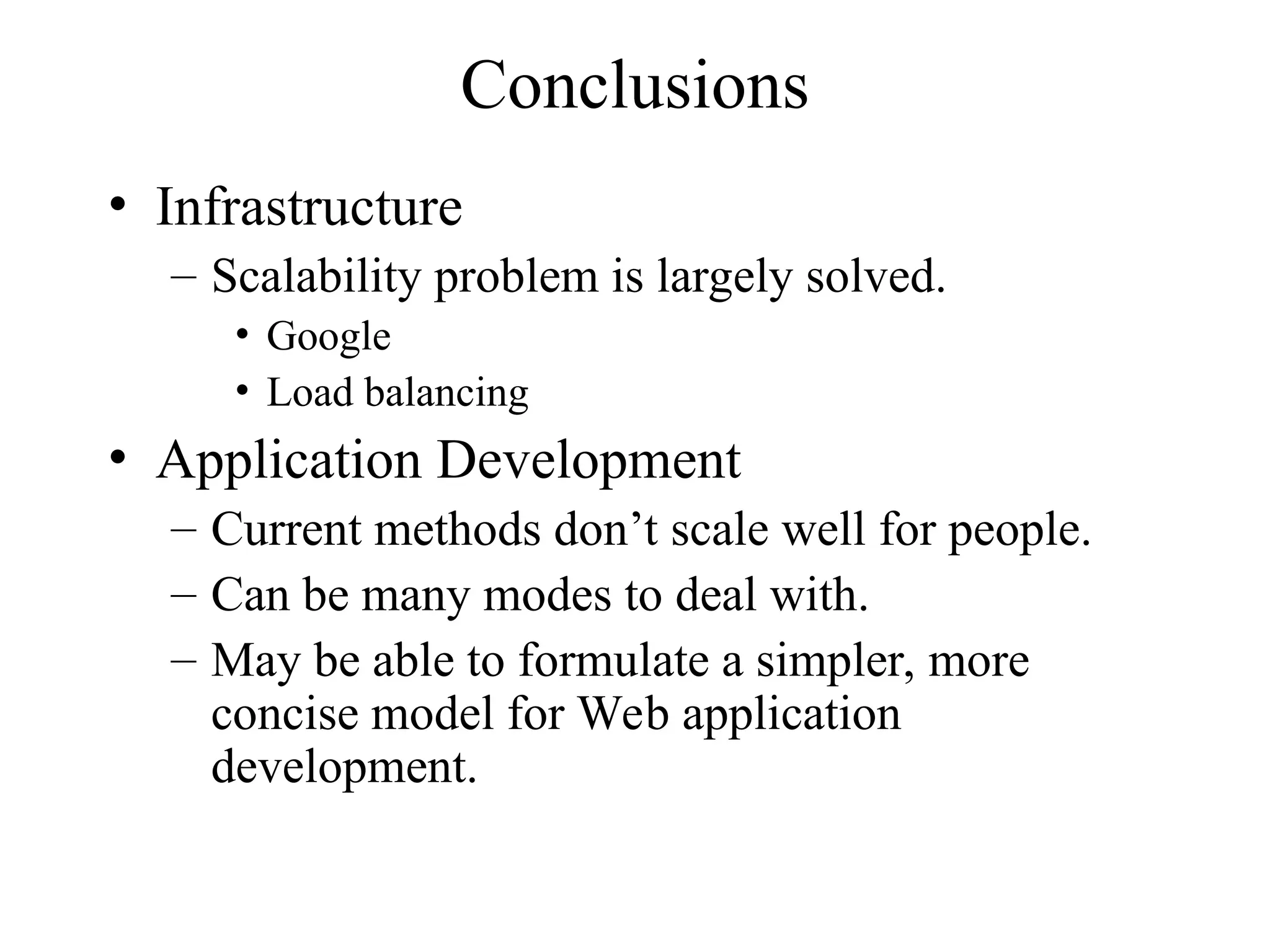 Conclusions
• Infrastructure
– Scalability problem is largely solved.
• Google
• Load balancing
• Application Development
– Current methods don’t scale well for people.
– Can be many modes to deal with.
– May be able to formulate a simpler, more
concise model for Web application
development.
 
