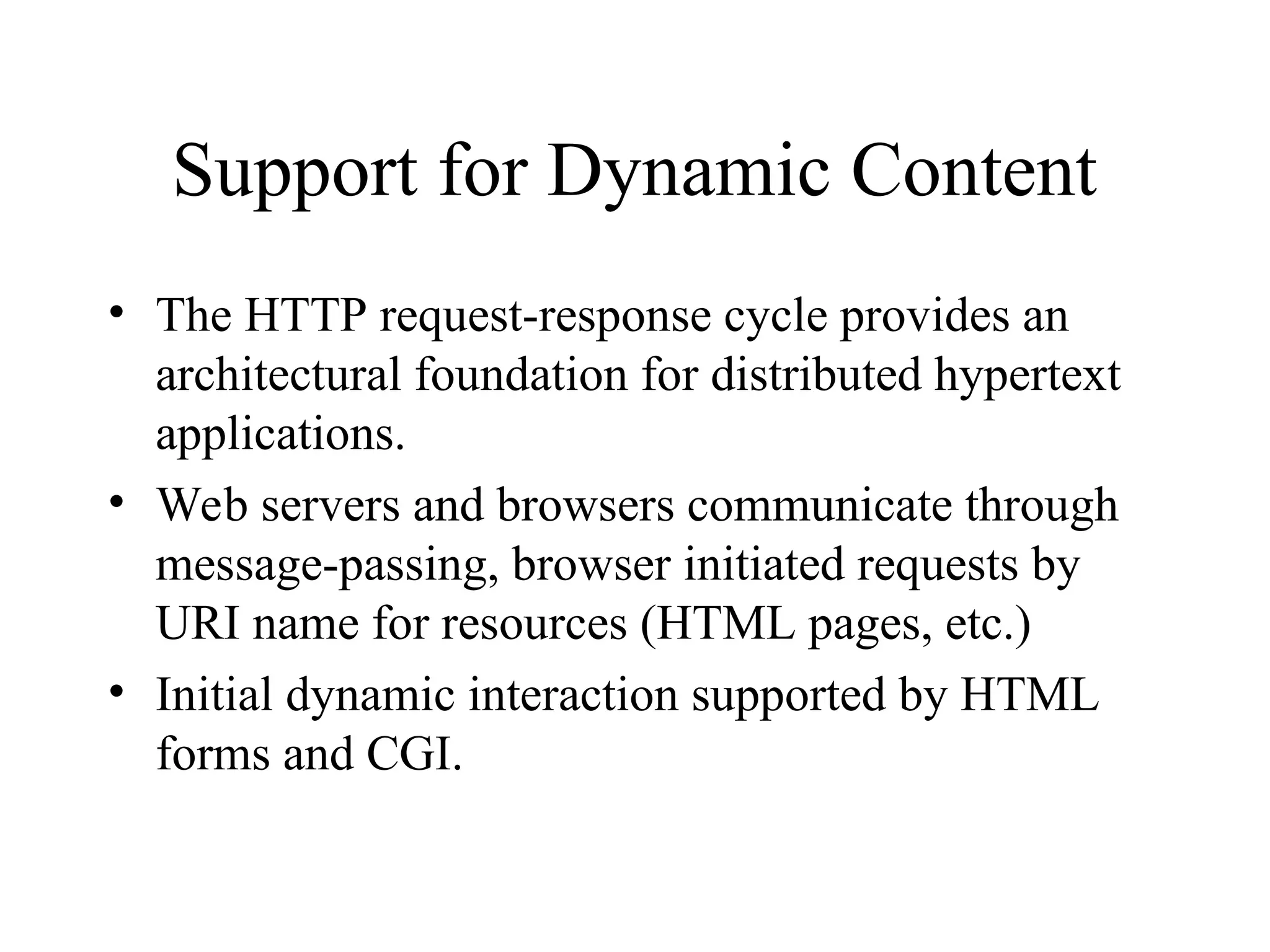 Support for Dynamic Content
• The HTTP request-response cycle provides an
architectural foundation for distributed hypertext
applications.
• Web servers and browsers communicate through
message-passing, browser initiated requests by
URI name for resources (HTML pages, etc.)
• Initial dynamic interaction supported by HTML
forms and CGI.
 