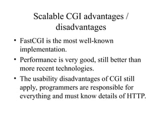 Scalable CGI advantages /
disadvantages
• FastCGI is the most well-known
implementation.
• Performance is very good, still better than
more recent technologies.
• The usability disadvantages of CGI still
apply, programmers are responsible for
everything and must know details of HTTP.
 