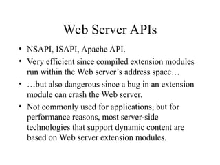 Web Server APIs
• NSAPI, ISAPI, Apache API.
• Very efficient since compiled extension modules
run within the Web server’s address space…
• …but also dangerous since a bug in an extension
module can crash the Web server.
• Not commonly used for applications, but for
performance reasons, most server-side
technologies that support dynamic content are
based on Web server extension modules.
 