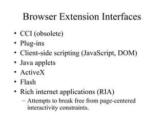 Browser Extension Interfaces
• CCI (obsolete)
• Plug-ins
• Client-side scripting (JavaScript, DOM)
• Java applets
• ActiveX
• Flash
• Rich internet applications (RIA)
– Attempts to break free from page-centered
interactivity constraints.
 