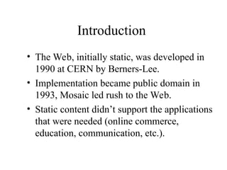 Introduction
• The Web, initially static, was developed in
1990 at CERN by Berners-Lee.
• Implementation became public domain in
1993, Mosaic led rush to the Web.
• Static content didn’t support the applications
that were needed (online commerce,
education, communication, etc.).
 