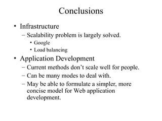 Conclusions
• Infrastructure
– Scalability problem is largely solved.
• Google
• Load balancing
• Application Development
– Current methods don’t scale well for people.
– Can be many modes to deal with.
– May be able to formulate a simpler, more
concise model for Web application
development.
 