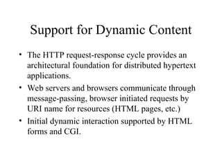 Support for Dynamic Content
• The HTTP request-response cycle provides an
architectural foundation for distributed hypertext
applications.
• Web servers and browsers communicate through
message-passing, browser initiated requests by
URI name for resources (HTML pages, etc.)
• Initial dynamic interaction supported by HTML
forms and CGI.
 