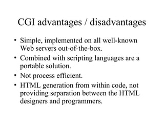 CGI advantages / disadvantages
• Simple, implemented on all well-known
Web servers out-of-the-box.
• Combined with scripting languages are a
portable solution.
• Not process efficient.
• HTML generation from within code, not
providing separation between the HTML
designers and programmers.
 