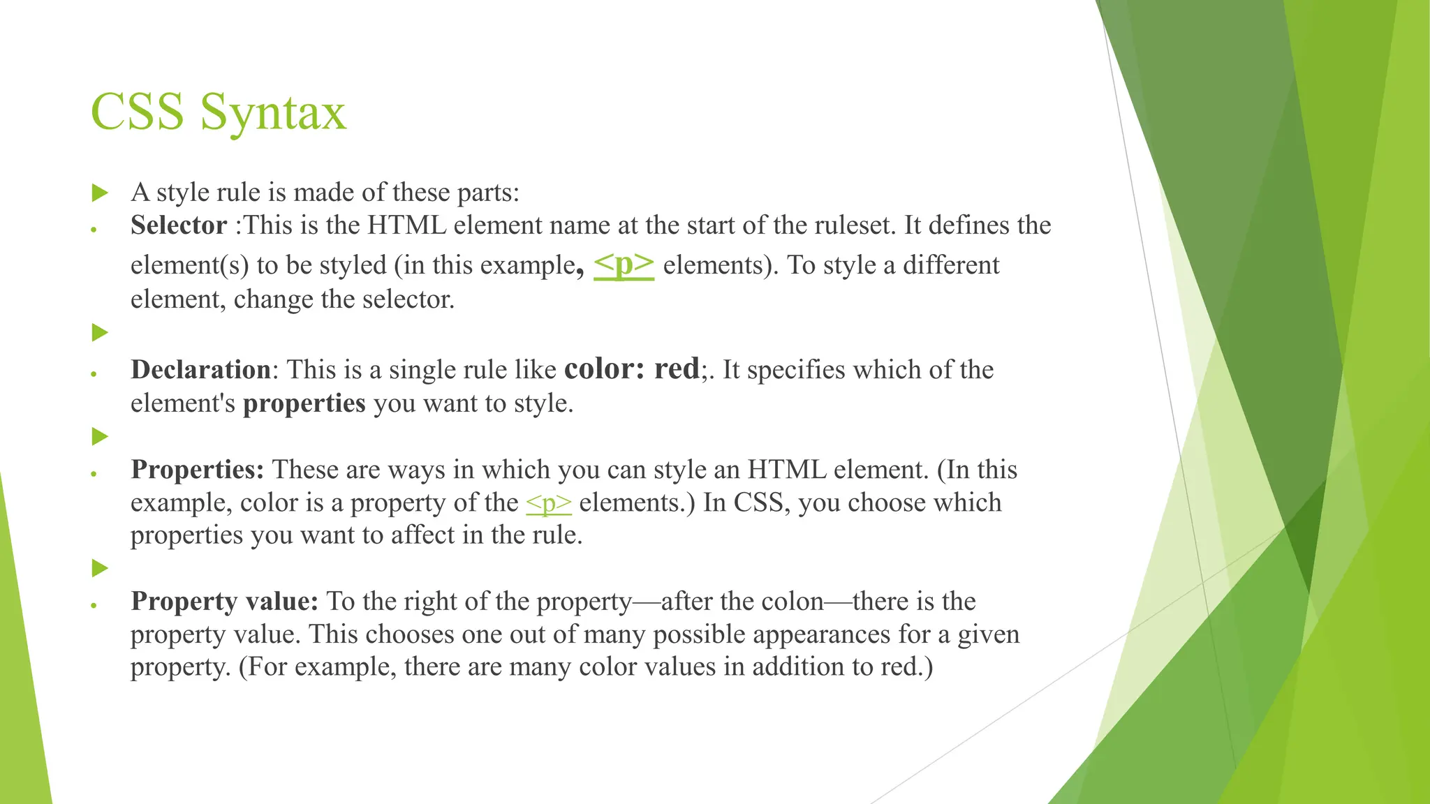 CSS Syntax
 A style rule is made of these parts:
 Selector :This is the HTML element name at the start of the ruleset. It defines the
element(s) to be styled (in this example, <p> elements). To style a different
element, change the selector.

 Declaration: This is a single rule like color: red;. It specifies which of the
element's properties you want to style.

 Properties: These are ways in which you can style an HTML element. (In this
example, color is a property of the <p> elements.) In CSS, you choose which
properties you want to affect in the rule.

 Property value: To the right of the property—after the colon—there is the
property value. This chooses one out of many possible appearances for a given
property. (For example, there are many color values in addition to red.)
 