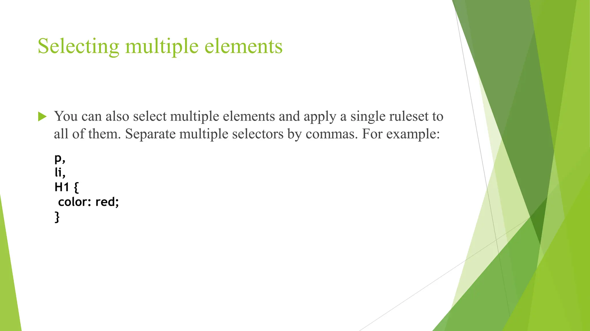 Selecting multiple elements
 You can also select multiple elements and apply a single ruleset to
all of them. Separate multiple selectors by commas. For example:
p,
li,
H1 {
color: red;
}
 