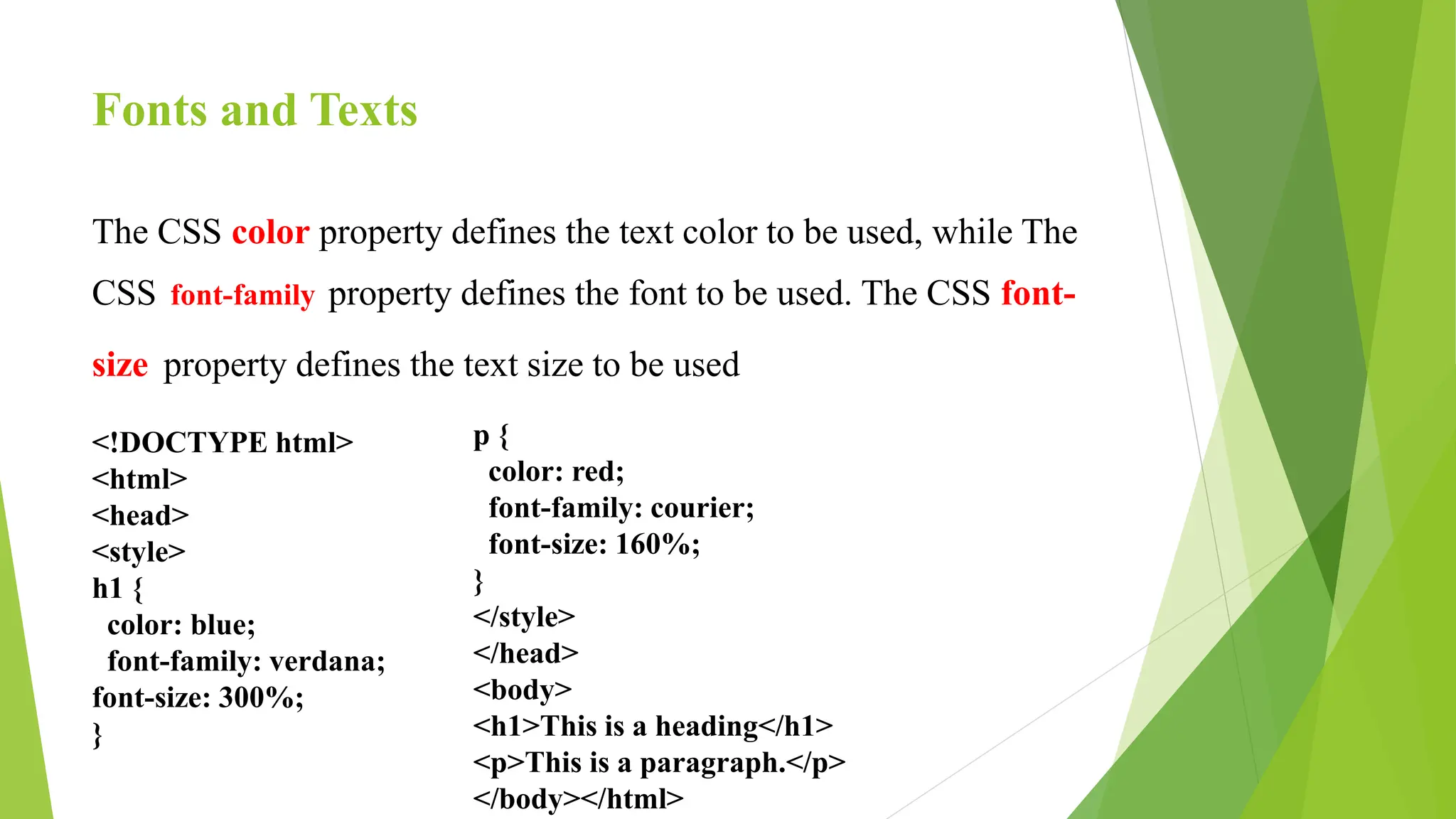 Fonts and Texts
The CSS color property defines the text color to be used, while The
CSS font-family property defines the font to be used. The CSS font-
size property defines the text size to be used
<!DOCTYPE html>
<html>
<head>
<style>
h1 {
color: blue;
font-family: verdana;
font-size: 300%;
}
p {
color: red;
font-family: courier;
font-size: 160%;
}
</style>
</head>
<body>
<h1>This is a heading</h1>
<p>This is a paragraph.</p>
</body></html>
 