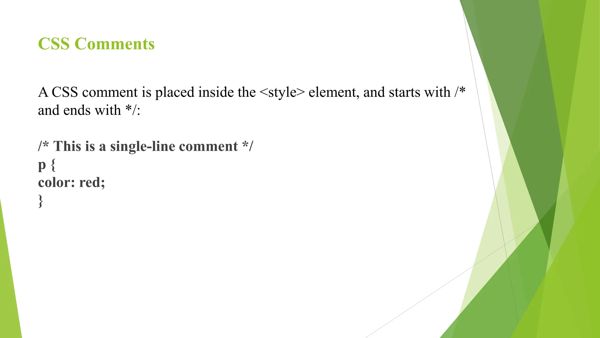 CSS Comments
A CSS comment is placed inside the <style> element, and starts with /*
and ends with */:
/* This is a single-line comment */
p {
color: red;
}
 