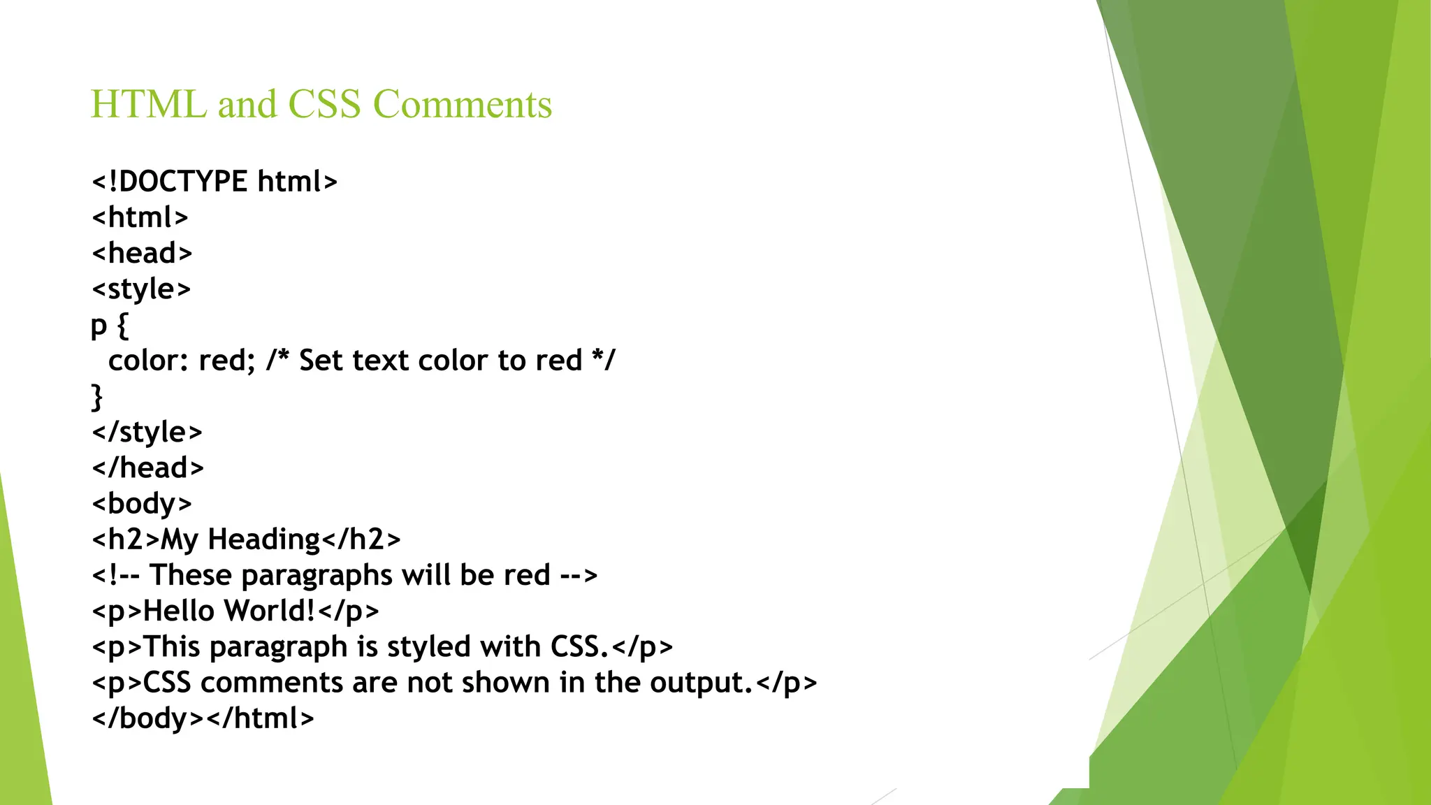 HTML and CSS Comments
<!DOCTYPE html>
<html>
<head>
<style>
p {
color: red; /* Set text color to red */
}
</style>
</head>
<body>
<h2>My Heading</h2>
<!-- These paragraphs will be red -->
<p>Hello World!</p>
<p>This paragraph is styled with CSS.</p>
<p>CSS comments are not shown in the output.</p>
</body></html>
 