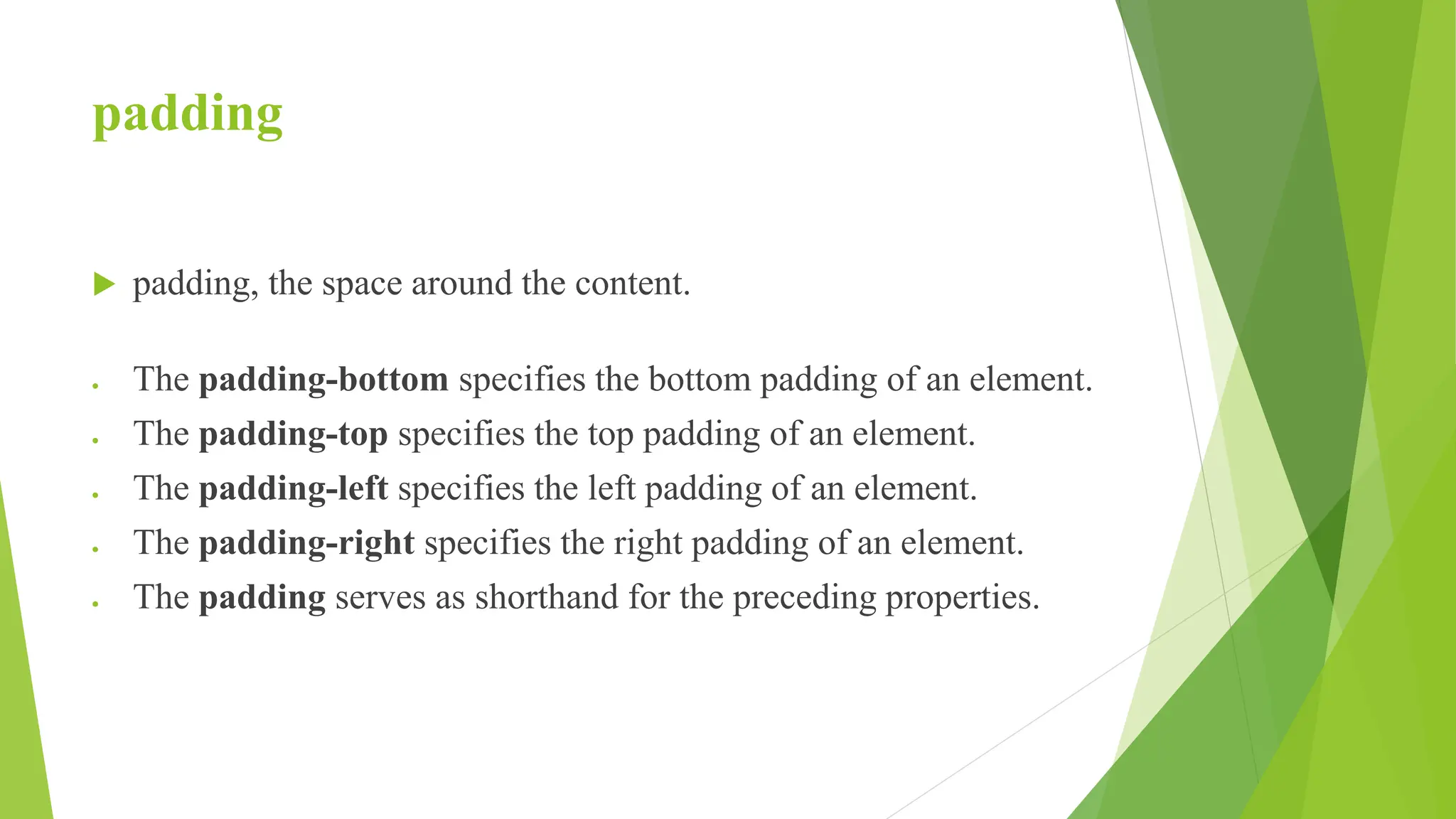 padding
 padding, the space around the content.
 The padding-bottom specifies the bottom padding of an element.
 The padding-top specifies the top padding of an element.
 The padding-left specifies the left padding of an element.
 The padding-right specifies the right padding of an element.
 The padding serves as shorthand for the preceding properties.
 