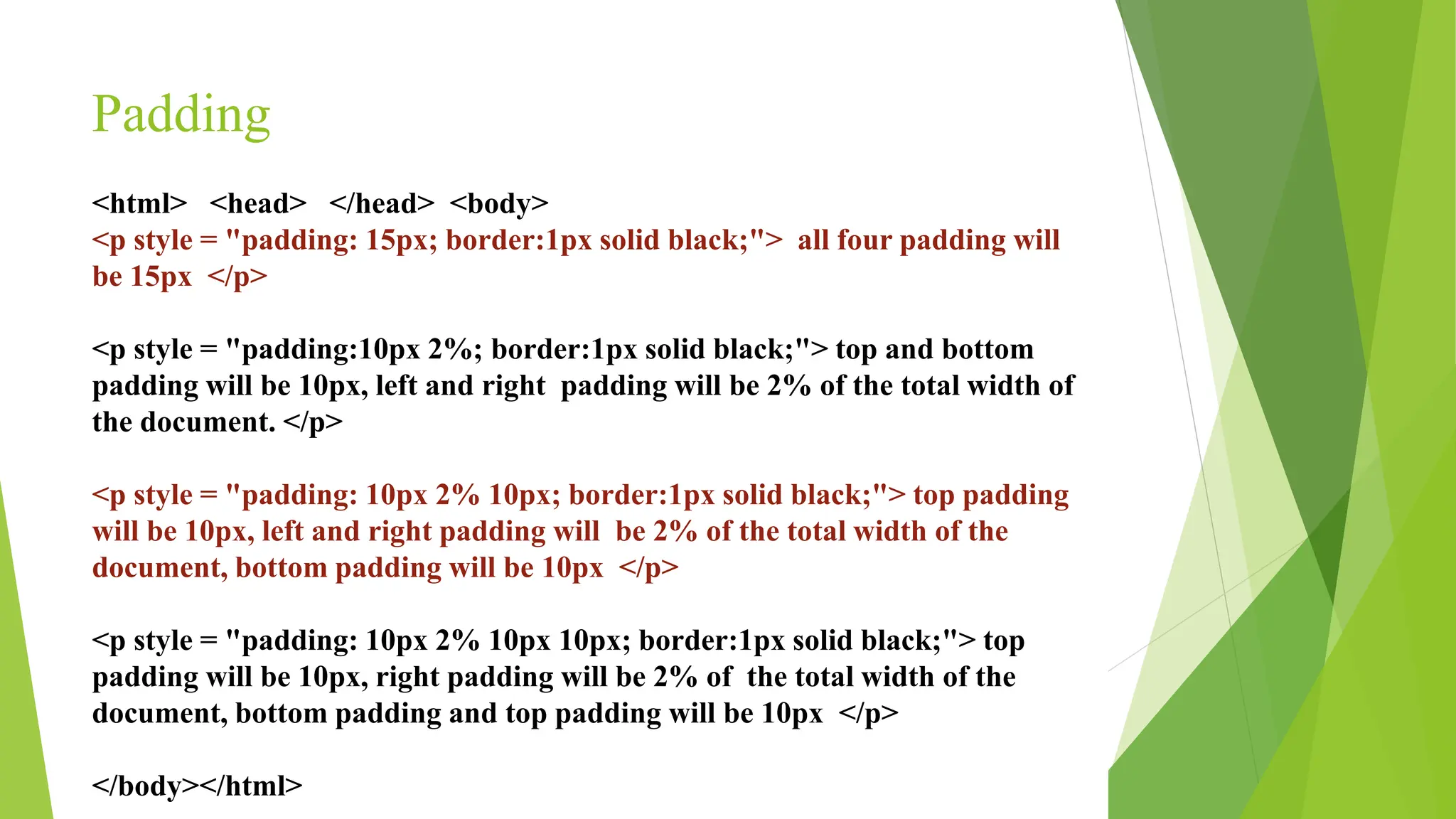 Padding
<html> <head> </head> <body>
<p style = "padding: 15px; border:1px solid black;"> all four padding will
be 15px </p>
<p style = "padding:10px 2%; border:1px solid black;"> top and bottom
padding will be 10px, left and right padding will be 2% of the total width of
the document. </p>
<p style = "padding: 10px 2% 10px; border:1px solid black;"> top padding
will be 10px, left and right padding will be 2% of the total width of the
document, bottom padding will be 10px </p>
<p style = "padding: 10px 2% 10px 10px; border:1px solid black;"> top
padding will be 10px, right padding will be 2% of the total width of the
document, bottom padding and top padding will be 10px </p>
</body></html>
 