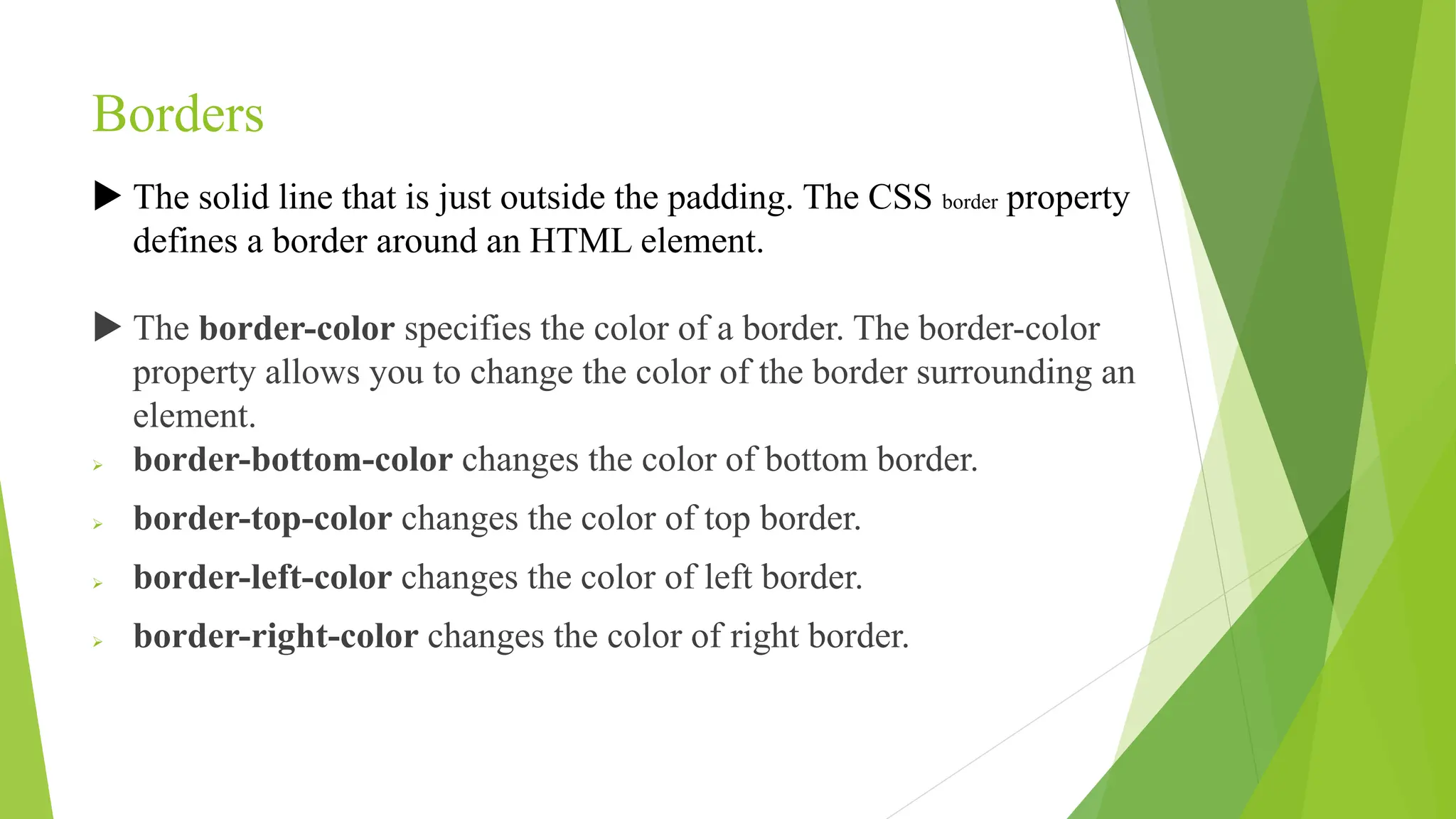 Borders
 The solid line that is just outside the padding. The CSS border property
defines a border around an HTML element.
 The border-color specifies the color of a border. The border-color
property allows you to change the color of the border surrounding an
element.
 border-bottom-color changes the color of bottom border.
 border-top-color changes the color of top border.
 border-left-color changes the color of left border.
 border-right-color changes the color of right border.
 