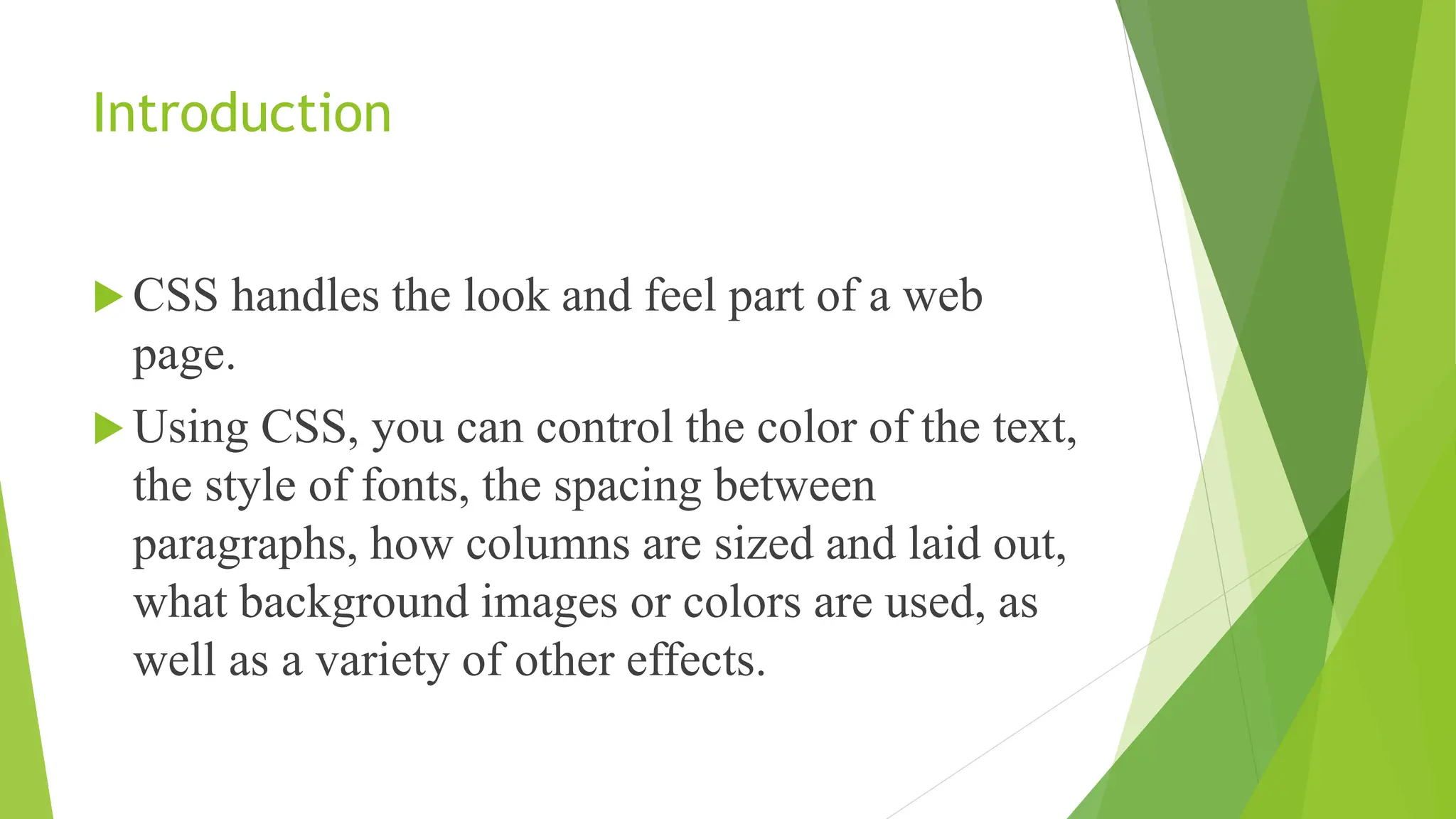 Introduction
 CSS handles the look and feel part of a web
page.
 Using CSS, you can control the color of the text,
the style of fonts, the spacing between
paragraphs, how columns are sized and laid out,
what background images or colors are used, as
well as a variety of other effects.
 