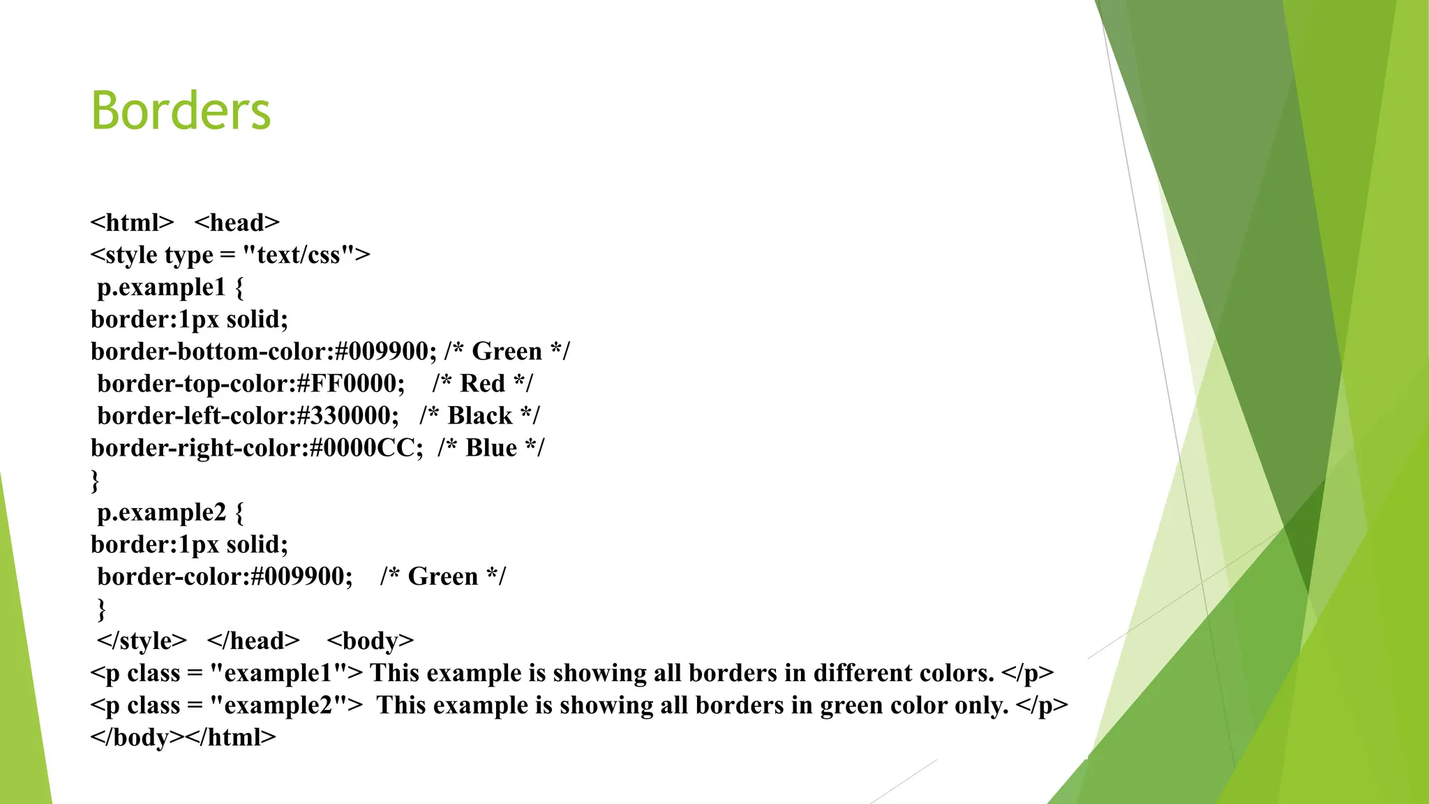 Borders
<html> <head>
<style type = "text/css">
p.example1 {
border:1px solid;
border-bottom-color:#009900; /* Green */
border-top-color:#FF0000; /* Red */
border-left-color:#330000; /* Black */
border-right-color:#0000CC; /* Blue */
}
p.example2 {
border:1px solid;
border-color:#009900; /* Green */
}
</style> </head> <body>
<p class = "example1"> This example is showing all borders in different colors. </p>
<p class = "example2"> This example is showing all borders in green color only. </p>
</body></html>
 