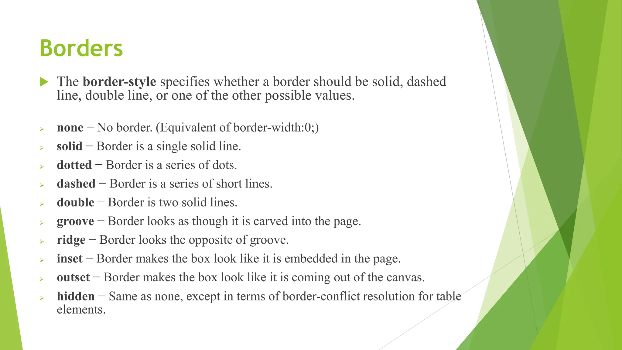Borders
 The border-style specifies whether a border should be solid, dashed
line, double line, or one of the other possible values.
 none − No border. (Equivalent of border-width:0;)
 solid − Border is a single solid line.
 dotted − Border is a series of dots.
 dashed − Border is a series of short lines.
 double − Border is two solid lines.
 groove − Border looks as though it is carved into the page.
 ridge − Border looks the opposite of groove.
 inset − Border makes the box look like it is embedded in the page.
 outset − Border makes the box look like it is coming out of the canvas.
 hidden − Same as none, except in terms of border-conflict resolution for table
elements.
 
