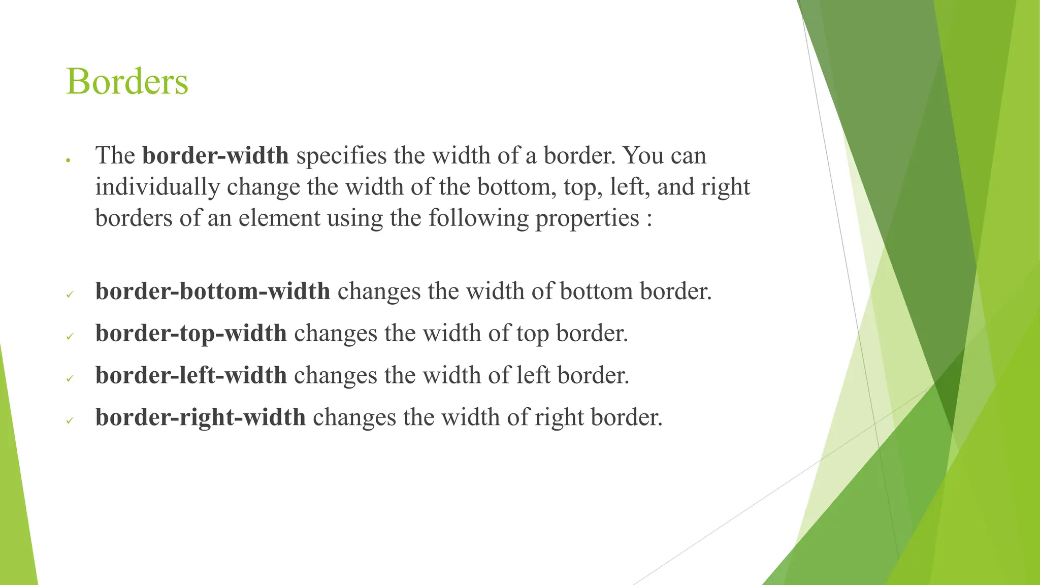 Borders
 The border-width specifies the width of a border. You can
individually change the width of the bottom, top, left, and right
borders of an element using the following properties :
 border-bottom-width changes the width of bottom border.
 border-top-width changes the width of top border.
 border-left-width changes the width of left border.
 border-right-width changes the width of right border.
 