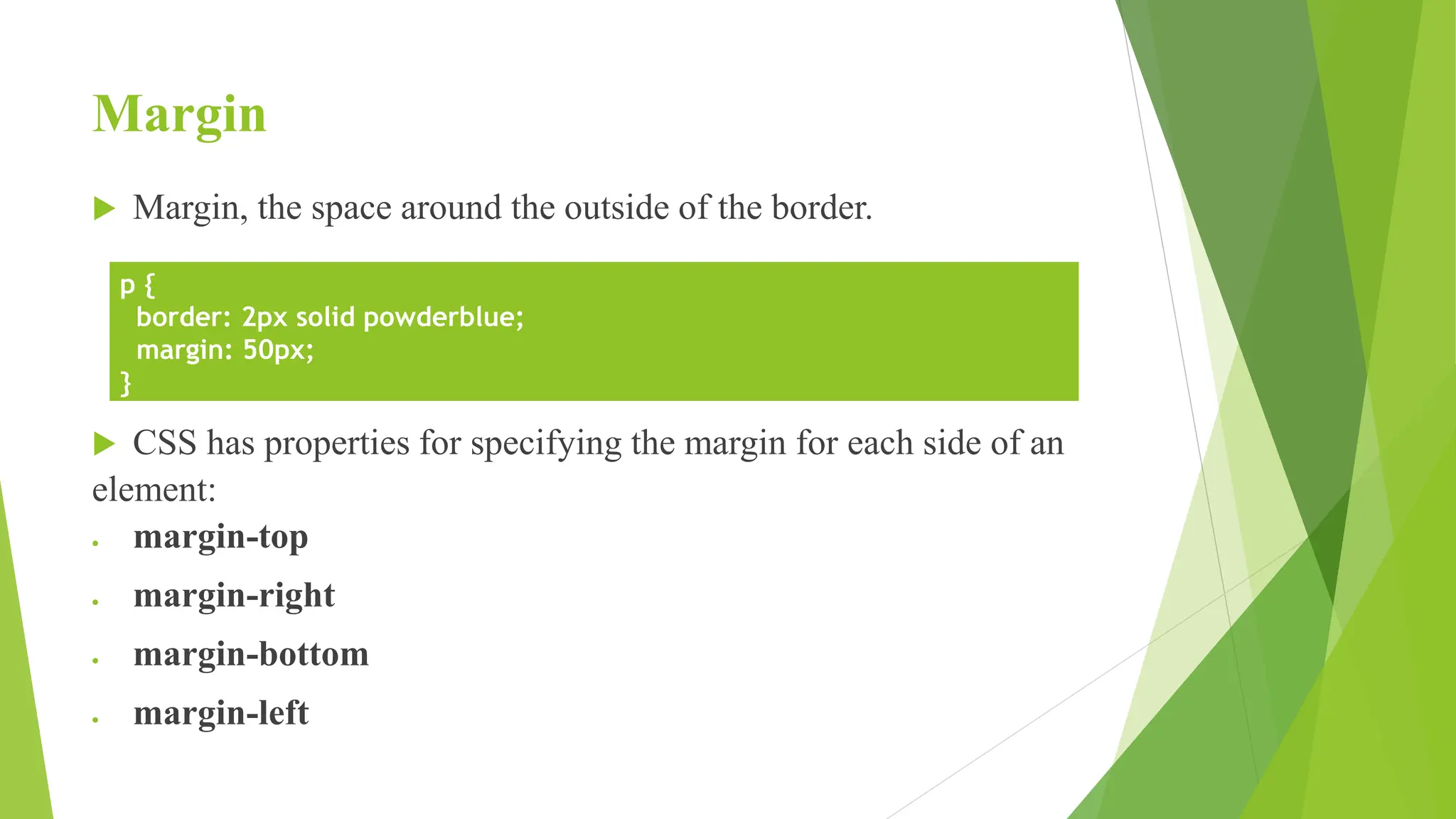 Margin
 Margin, the space around the outside of the border.
 CSS has properties for specifying the margin for each side of an
element:
 margin-top
 margin-right
 margin-bottom
 margin-left
p {
border: 2px solid powderblue;
margin: 50px;
}
 