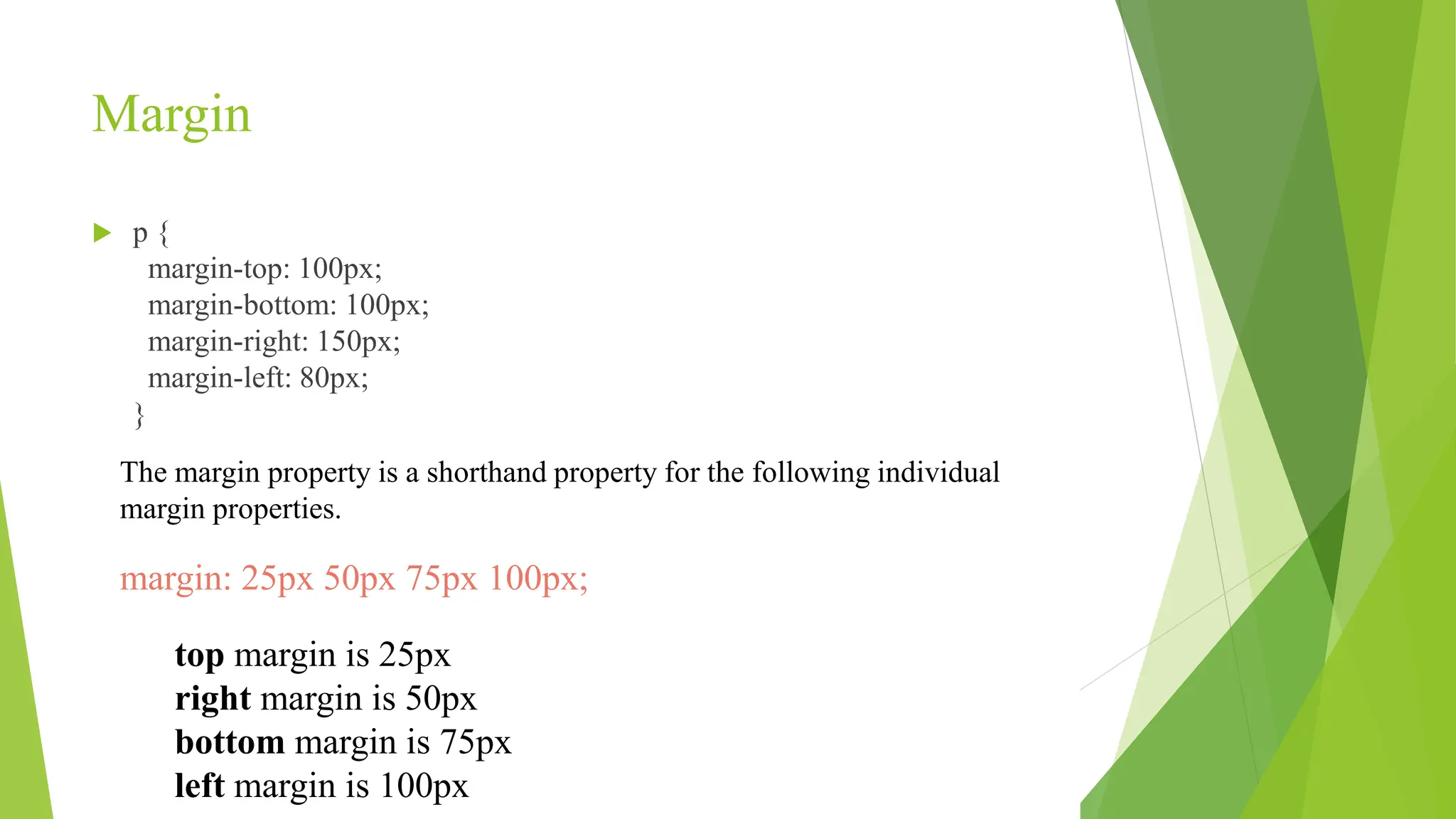 Margin
 p {
margin-top: 100px;
margin-bottom: 100px;
margin-right: 150px;
margin-left: 80px;
}
The margin property is a shorthand property for the following individual
margin properties.
margin: 25px 50px 75px 100px;
top margin is 25px
right margin is 50px
bottom margin is 75px
left margin is 100px
 