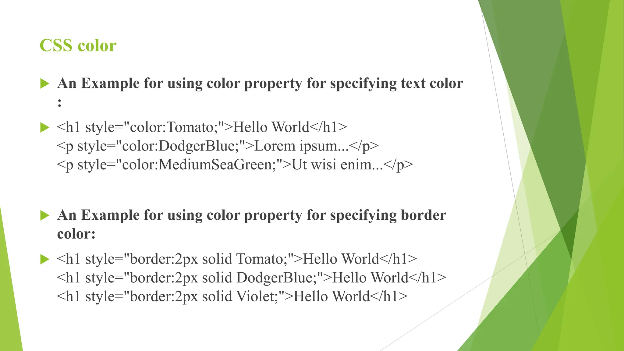 CSS color
 An Example for using color property for specifying text color
:
 <h1 style="color:Tomato;">Hello World</h1>
<p style="color:DodgerBlue;">Lorem ipsum...</p>
<p style="color:MediumSeaGreen;">Ut wisi enim...</p>
 An Example for using color property for specifying border
color:
 <h1 style="border:2px solid Tomato;">Hello World</h1>
<h1 style="border:2px solid DodgerBlue;">Hello World</h1>
<h1 style="border:2px solid Violet;">Hello World</h1>
 