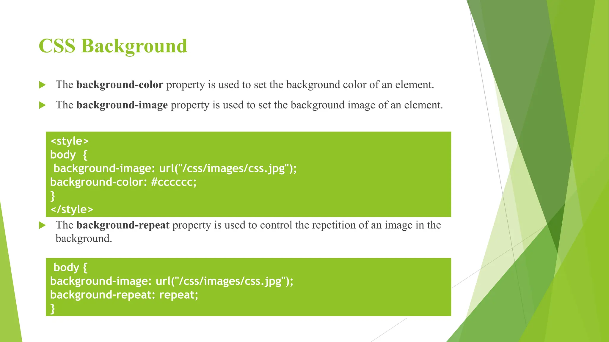 CSS Background
 The background-color property is used to set the background color of an element.
 The background-image property is used to set the background image of an element.
 The background-repeat property is used to control the repetition of an image in the
background.
<style>
body {
background-image: url("/css/images/css.jpg");
background-color: #cccccc;
}
</style>
body {
background-image: url("/css/images/css.jpg");
background-repeat: repeat;
}
 