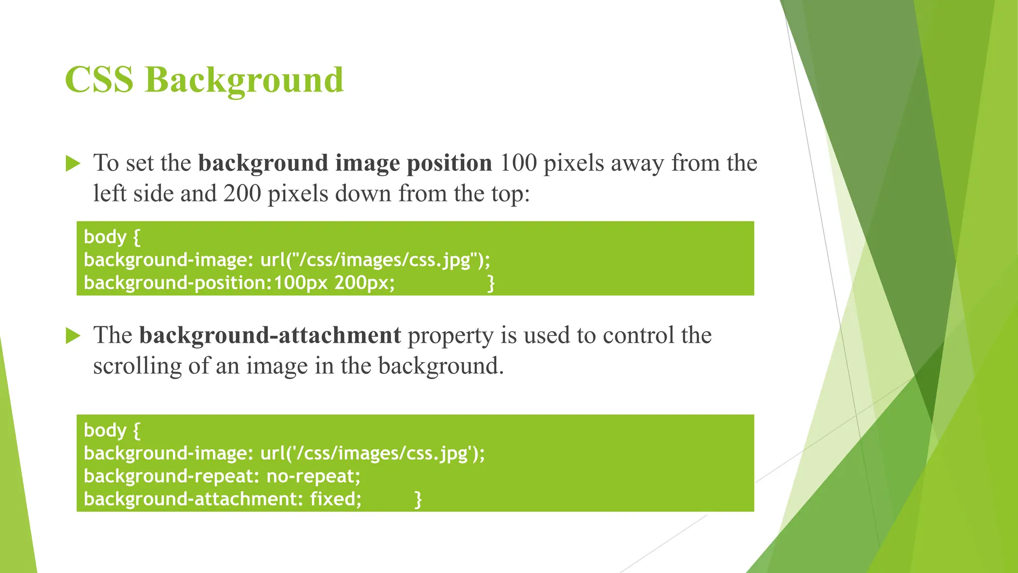 CSS Background
 To set the background image position 100 pixels away from the
left side and 200 pixels down from the top:
 The background-attachment property is used to control the
scrolling of an image in the background.
body {
background-image: url("/css/images/css.jpg");
background-position:100px 200px; }
body {
background-image: url('/css/images/css.jpg');
background-repeat: no-repeat;
background-attachment: fixed; }
 