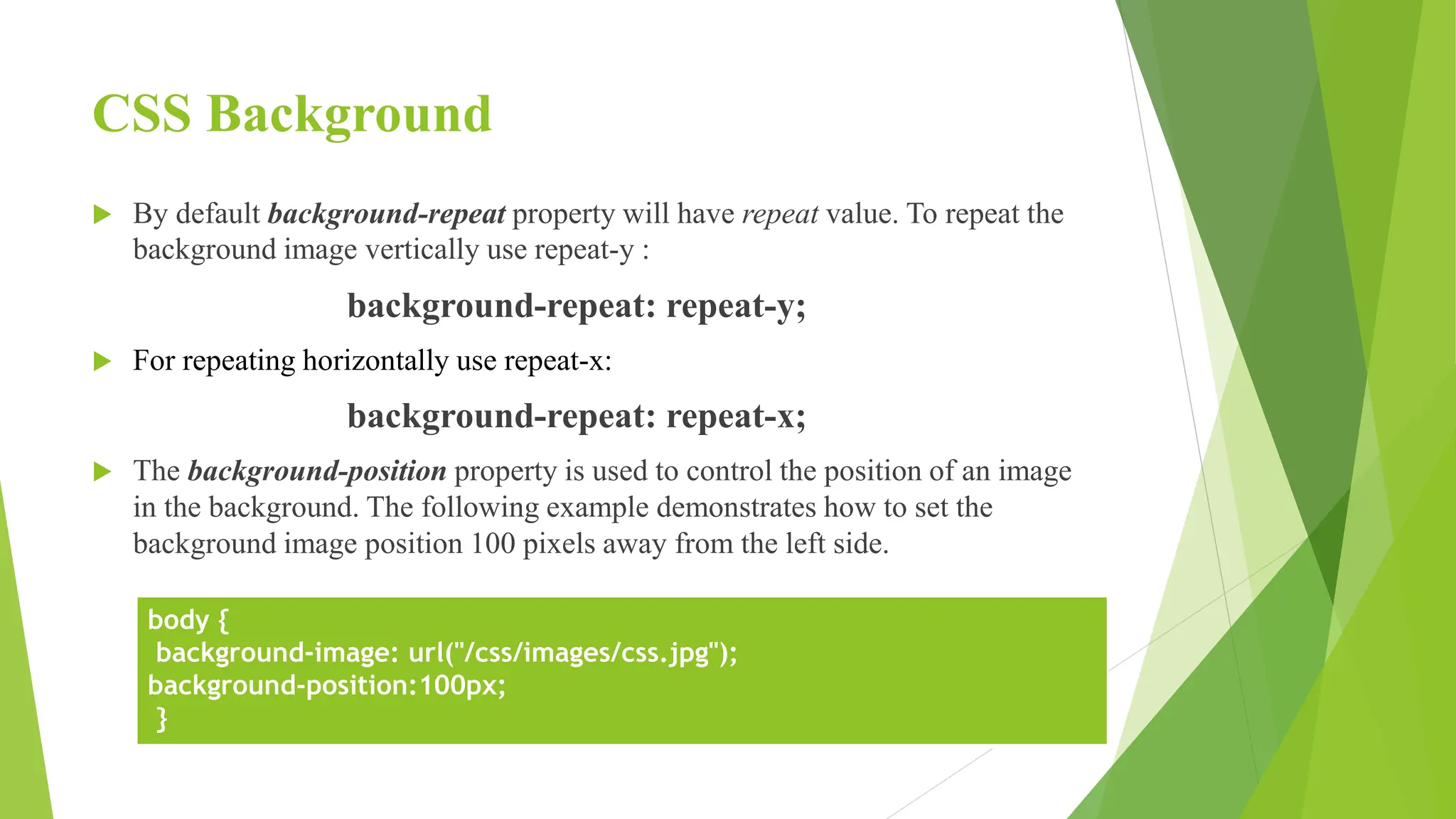 CSS Background
 By default background-repeat property will have repeat value. To repeat the
background image vertically use repeat-y :
background-repeat: repeat-y;
 For repeating horizontally use repeat-x:
background-repeat: repeat-x;
 The background-position property is used to control the position of an image
in the background. The following example demonstrates how to set the
background image position 100 pixels away from the left side.
body {
background-image: url("/css/images/css.jpg");
background-position:100px;
}
 