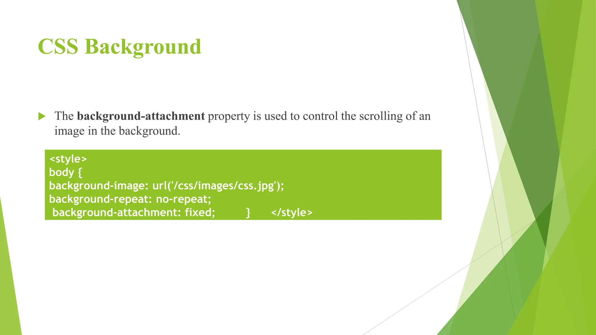 CSS Background
 The background-attachment property is used to control the scrolling of an
image in the background.
<style>
body {
background-image: url('/css/images/css.jpg');
background-repeat: no-repeat;
background-attachment: fixed; } </style>
 