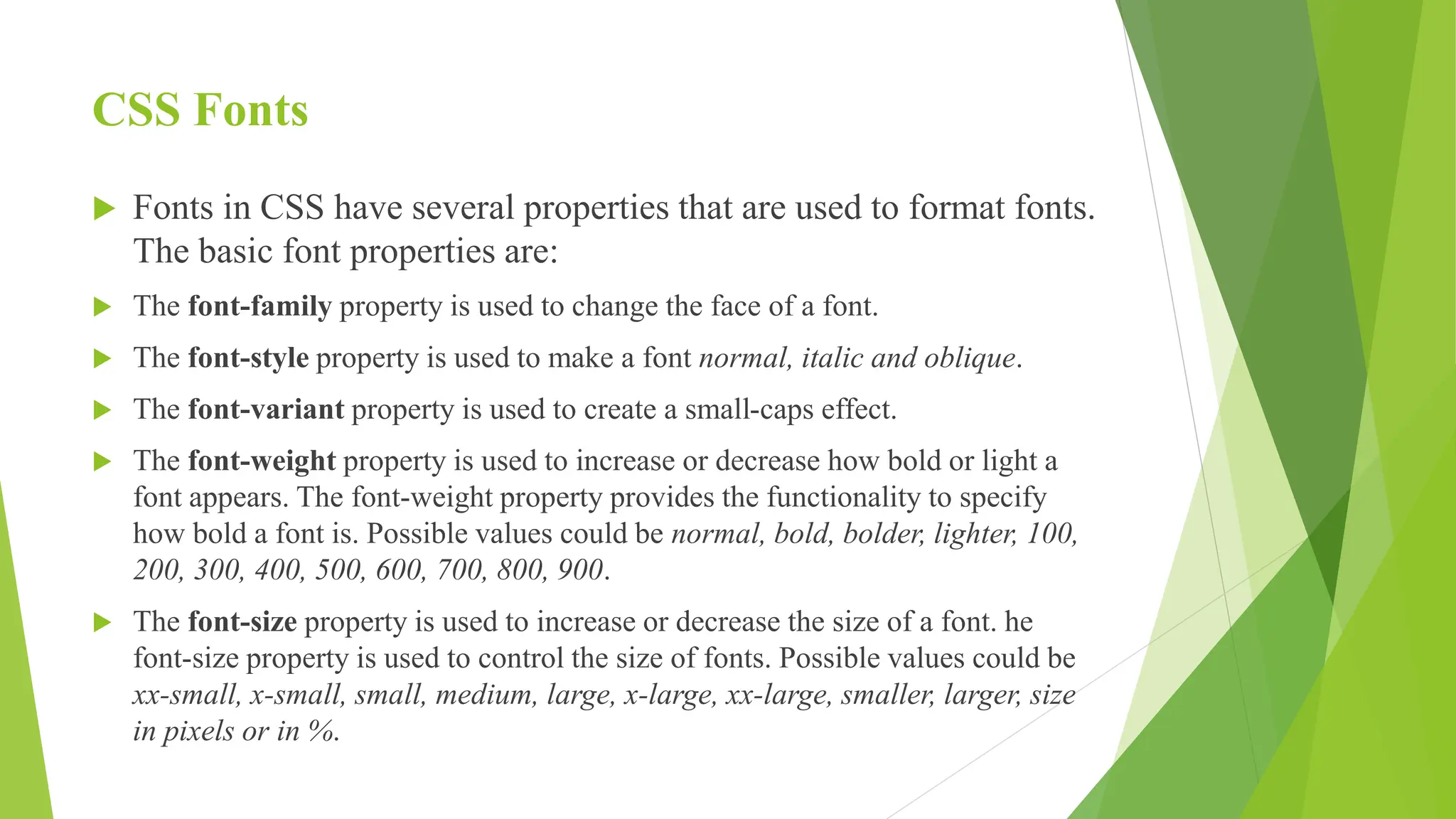 CSS Fonts
 Fonts in CSS have several properties that are used to format fonts.
The basic font properties are:
 The font-family property is used to change the face of a font.
 The font-style property is used to make a font normal, italic and oblique.
 The font-variant property is used to create a small-caps effect.
 The font-weight property is used to increase or decrease how bold or light a
font appears. The font-weight property provides the functionality to specify
how bold a font is. Possible values could be normal, bold, bolder, lighter, 100,
200, 300, 400, 500, 600, 700, 800, 900.
 The font-size property is used to increase or decrease the size of a font. he
font-size property is used to control the size of fonts. Possible values could be
xx-small, x-small, small, medium, large, x-large, xx-large, smaller, larger, size
in pixels or in %.
 