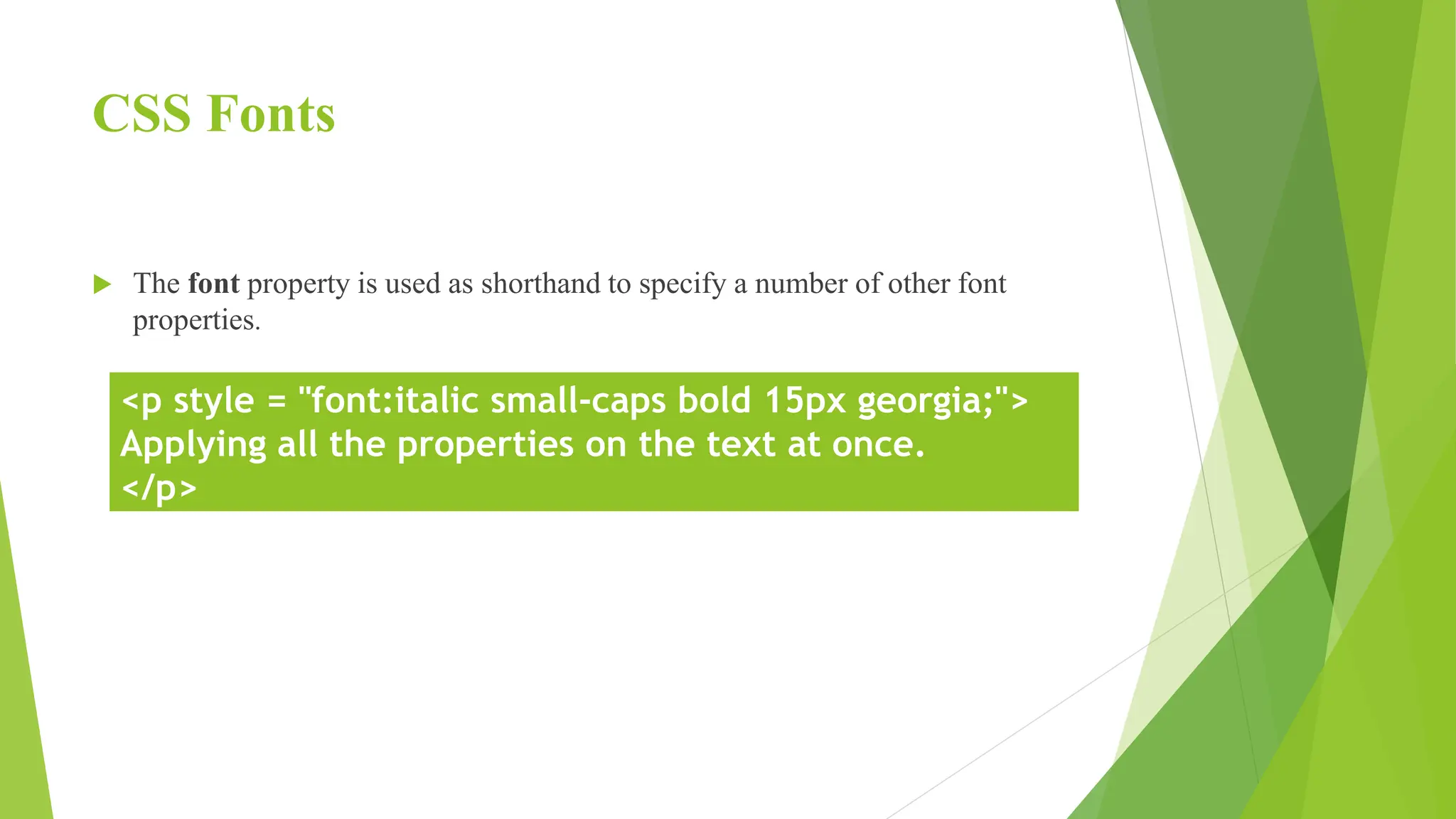 CSS Fonts
 The font property is used as shorthand to specify a number of other font
properties.
<p style = "font:italic small-caps bold 15px georgia;">
Applying all the properties on the text at once.
</p>
 