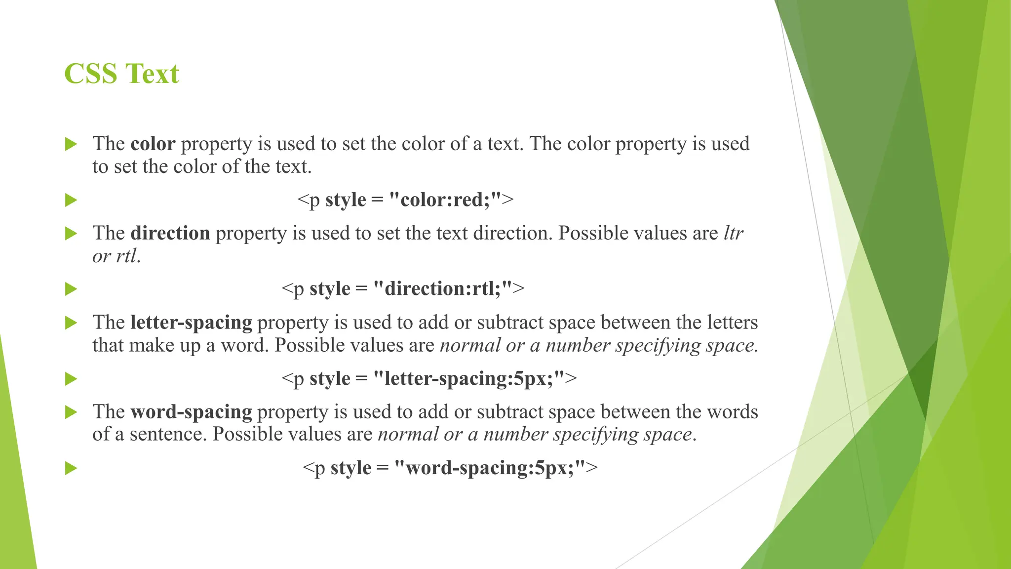 CSS Text
 The color property is used to set the color of a text. The color property is used
to set the color of the text.
 <p style = "color:red;">
 The direction property is used to set the text direction. Possible values are ltr
or rtl.
 <p style = "direction:rtl;">
 The letter-spacing property is used to add or subtract space between the letters
that make up a word. Possible values are normal or a number specifying space.
 <p style = "letter-spacing:5px;">
 The word-spacing property is used to add or subtract space between the words
of a sentence. Possible values are normal or a number specifying space.
 <p style = "word-spacing:5px;">
 