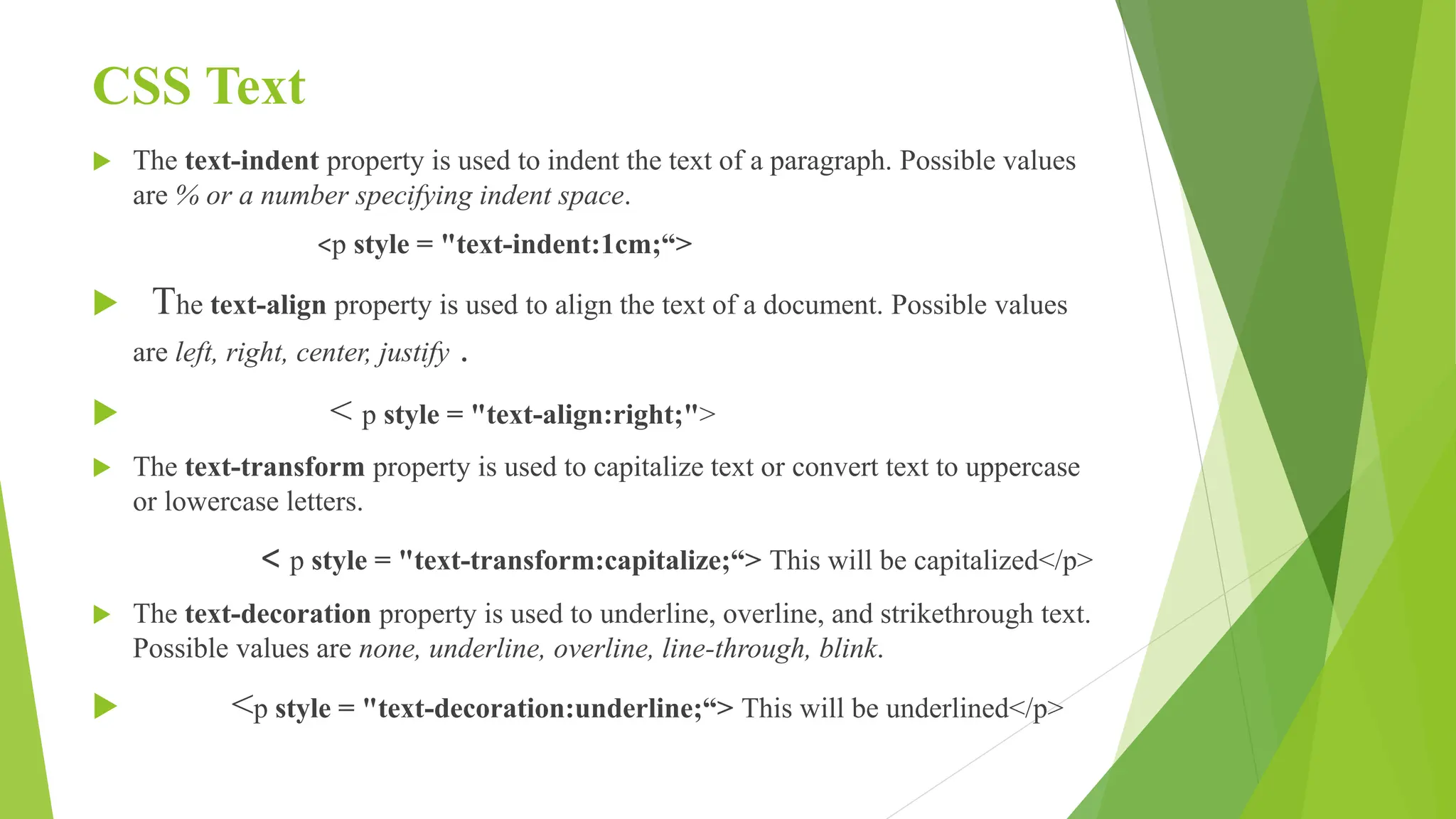 CSS Text
 The text-indent property is used to indent the text of a paragraph. Possible values
are % or a number specifying indent space.
<p style = "text-indent:1cm;“>
 The text-align property is used to align the text of a document. Possible values
are left, right, center, justify .
 < p style = "text-align:right;">
 The text-transform property is used to capitalize text or convert text to uppercase
or lowercase letters.
< p style = "text-transform:capitalize;“> This will be capitalized</p>
 The text-decoration property is used to underline, overline, and strikethrough text.
Possible values are none, underline, overline, line-through, blink.
 <p style = "text-decoration:underline;“> This will be underlined</p>
 