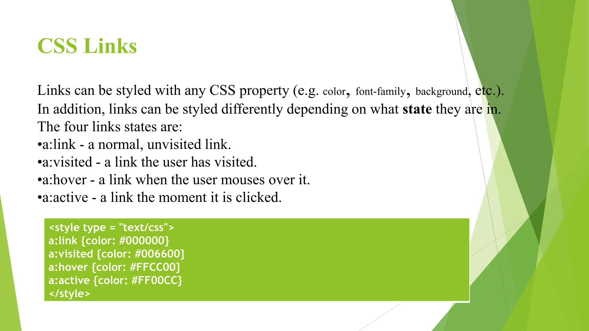 CSS Links
Links can be styled with any CSS property (e.g. color, font-family, background, etc.).
In addition, links can be styled differently depending on what state they are in.
The four links states are:
•a:link - a normal, unvisited link.
•a:visited - a link the user has visited.
•a:hover - a link when the user mouses over it.
•a:active - a link the moment it is clicked.
<style type = "text/css">
a:link {color: #000000}
a:visited {color: #006600}
a:hover {color: #FFCC00}
a:active {color: #FF00CC}
</style>
 