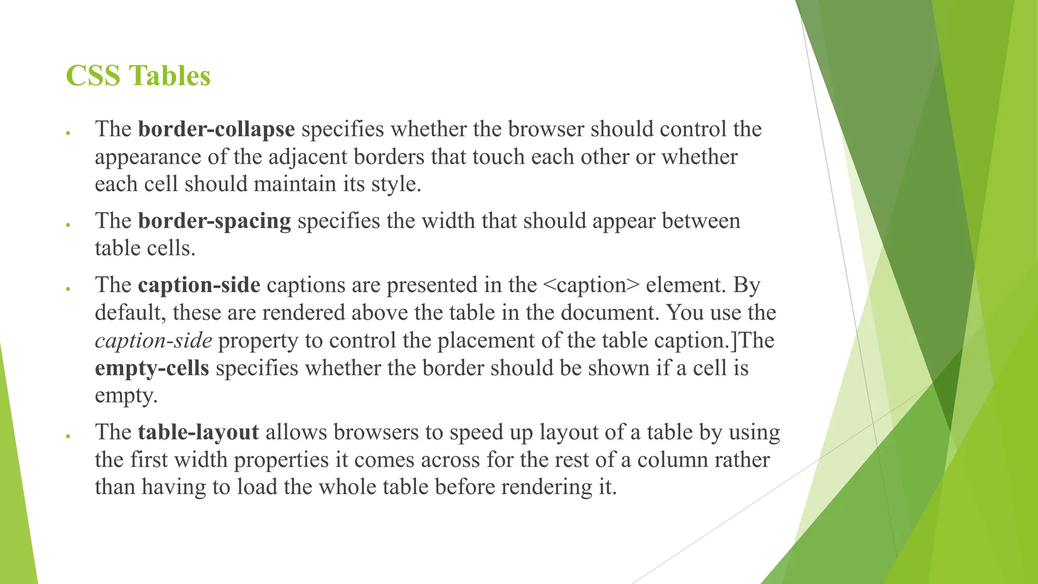 CSS Tables
 The border-collapse specifies whether the browser should control the
appearance of the adjacent borders that touch each other or whether
each cell should maintain its style.
 The border-spacing specifies the width that should appear between
table cells.
 The caption-side captions are presented in the <caption> element. By
default, these are rendered above the table in the document. You use the
caption-side property to control the placement of the table caption.]The
empty-cells specifies whether the border should be shown if a cell is
empty.
 The table-layout allows browsers to speed up layout of a table by using
the first width properties it comes across for the rest of a column rather
than having to load the whole table before rendering it.
 