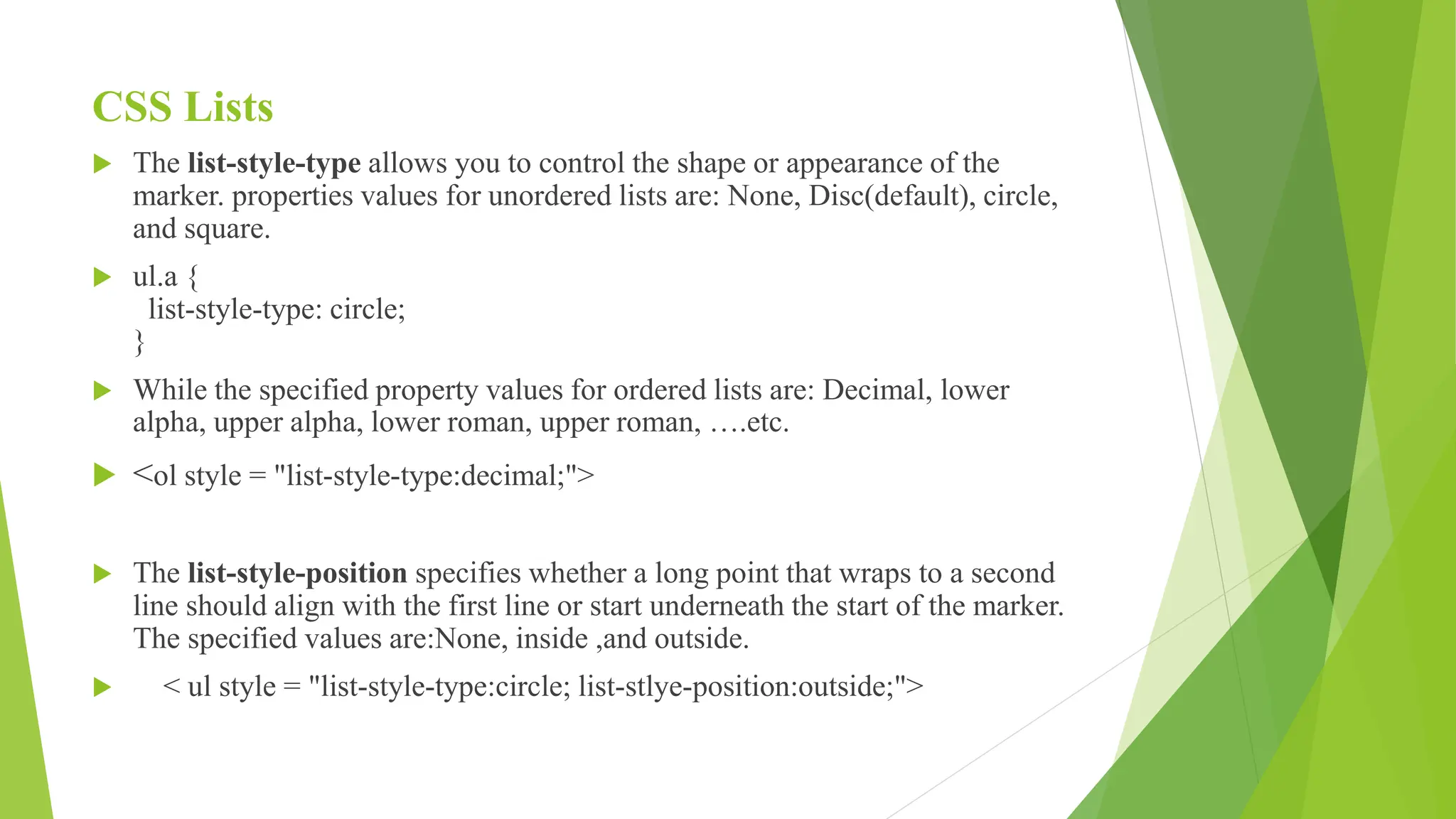 CSS Lists
 The list-style-type allows you to control the shape or appearance of the
marker. properties values for unordered lists are: None, Disc(default), circle,
and square.
 ul.a {
list-style-type: circle;
}
 While the specified property values for ordered lists are: Decimal, lower
alpha, upper alpha, lower roman, upper roman, ….etc.
 <ol style = "list-style-type:decimal;">
 The list-style-position specifies whether a long point that wraps to a second
line should align with the first line or start underneath the start of the marker.
The specified values are:None, inside ,and outside.
 < ul style = "list-style-type:circle; list-stlye-position:outside;">
 